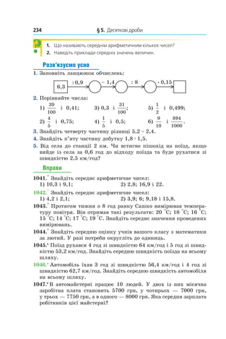 234 	 § 5.  Десяткові дроби
1.  Що називають середнім арифметичним кількох чисел?
2.  Наведіть приклади середніх значень величин.
Розв’язуємо усно
1. Заповніть ланцюжок обчислень:
6,3
: 8: 0,9 – 1,4 0,15.
2. Порівняйте числа:
1)
39
100
  і  0,41;	 3) 0,3  і
31
100
; 	 5)
1
2
  і  0,499;
2)
4
5
  і  0,75;	 4)
1
5
  і  0,5;	 6)
9
10
  і 
894
1000
.
3. Знайдіть четверту частину різниці 5,2 – 2,4.
4. Знайдіть п’яту частину добутку 1,8 . 1,5.
5. Від села до станції 2 км. Чи встигне пішохід на поїзд, якщо
вийде із села за 0,6 год до відходу поїзда та буде рухатися зі
швидкістю 2,5 км/год?
Вправи
1041.° Знайдіть середнє арифметичне чисел:
1) 10,3 і 9,1;	 2) 2,8; 16,9 і 22.
1042.° Знайдіть середнє арифметичне чисел:
1) 4,2 і 2,1;	 2) 3,9; 6; 9,18 і 15,8.
1043.° Протягом тижня о 8 год ранку Сашко вимірював темпера-
туру повітря. Він отримав такі результати: 20 °С; 18 °С; 16 °С;
15 °С; 14 °С; 17 °С; 19 °С. Знай­діть середнє значення проведених
вимірювань.
1044.° Знайдіть середню оцінку учнів вашого класу з математики
за лютий. У разі потреби округліть до одиниць.
1045.•
 Поїзд рухався 4 год зі швидкістю 64 км/год і 5 год зі швид-
кістю 53,2 км/год. Знайдіть середню швидкість поїзда на всьому
шляху.
1046.• 
Автомобіль їхав 3 год зі швидкістю 56,4 км/год і 4 год зі
швидкістю 62,7 км/год. Знайдіть середню швидкість автомобіля
на всьому шляху.
1047.•
В автомайстерні працює 10 людей. У двох із них місячна
заробітна плата становить 5700 грн, у  чотирьох  — 7000 грн,
у трьох — 7750 грн, а в одного — 8000 грн. Яка середня зарплата
робітників цієї майстерні?
?
 