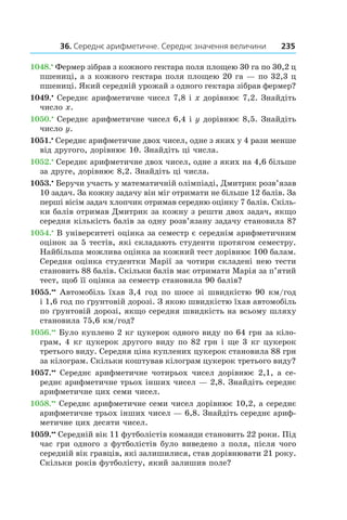 36. Середнє арифметичне. Середнє значення величини 235
1048.•
 Фермер зібрав з кожного гектара поля площею 30 га по 30,2 ц
пшениці, а з кожного гектара поля площею 20 га — по 32,3 ц
пшениці. Який середній урожай з одного гектара зібрав фермер?
1049.•
 Середнє арифметичне чисел 7,8 і x дорівнює 7,2. Знайдіть
число x.
1050.•
 Середнє арифметичне чисел 6,4 і y дорівнює 8,5. Знайдіть
число y.
1051.•
 Середнє арифметичне двох чисел, одне з яких у 4 рази менше
від другого, дорівнює 10. Знайдіть ці числа.
1052.•
 Середнє арифметичне двох чисел, одне з яких на 4,6 більше
за друге, дорівнює 8,2. Знайдіть ці числа.
1053.•
 Беручи участь у математичній олімпіаді, Дмитрик розв’язав
10 задач. За кожну задачу він міг отримати не більше 12 балів. За
перші вісім задач хлопчик отримав середню оцінку 7 балів. Скіль-
ки балів отримав Дмитрик за кожну з решти двох задач, якщо
середня кількість балів за одну розв’язану задачу становила 8?
1054.•
В університеті оцінка за семестр є середнім арифметичним
оцінок за 5 тестів, які складають студенти протягом семестру.
Найбільша можлива оцінка за кожний тест дорівнює 100 балам.
Середня оцінка студентки Марії за чотири складені нею тести
становить 88 балів. Скільки балів має отримати Марія за п’ятий
тест, щоб її оцінка за семестр становила 90 балів?
1055.••
 Автомобіль їхав 3,4 год по шосе зі швидкістю 90 км/год
і 1,6 год по ґрунтовій дорозі. З якою швидкістю їхав автомобіль
по ґрунтовій дорозі, якщо середня швидкість на всьому шляху
становила 75,6 км/год?
1056.••
 Було куплено 2 кг цукерок одного виду по 64 грн за кіло-
грам, 4 кг цукерок другого виду по 82 грн і ще 3 кг цукерок
третього виду. Середня ціна куплених цукерок становила 88 грн
за кілограм. Скільки коштував кілограм цукерок третього виду?
1057.••
 Середнє арифметичне чотирьох чисел дорівнює 2,1, а се-
реднє арифметичне трьох інших чисел — 2,8. Знайдіть середнє
арифметичне цих семи чисел.
1058.••
 Середнє арифметичне семи чисел дорівнює 10,2, а середнє
арифметичне трьох інших чисел — 6,8. Знайдіть середнє ариф-
метичне цих десяти чисел.
1059.••
 Середній вік 11 футболістів команди становить 22 роки. Під
час гри одного з футболістів було виведено з поля, після чого
середній вік гравців, які залишилися, став дорівнювати 21 року.
Скільки років футболісту, який залишив поле?
 