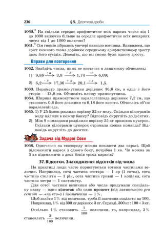236 	 § 5.  Десяткові дроби
1060.* На скільки середнє арифметичне всіх парних чисел від 1
до 1000 включно більше за середнє арифметичне всіх непарних
чисел від 1 до 1000 включно?
1061.* Сім гномів зібрались увечері навколо вогнища. Виявилося, що
зріст кожного гнома дорівнює середньому арифметичному зросту
двох його сусідів. Доведіть, що всі гноми були одного зросту.
Вправи для повторення
1062. Знайдіть числа, яких не вистачає в ланцюжку обчислень:
1)	 9,88
:
3,8
–
6,09;1,74
a b . c
2)	 6,2 17,36
+
1,5.20,1
:. x y z
1063.  Периметр прямокутника дорівнює 36,6  см, а  одна з його
сторін — 13,8 см. Обчисліть площу прямокутника.
1064. Ширина прямокутного паралелепіпеда дорівнює 7,2 см, що
становить 0,8 його довжини та 0,18 його висоти. Обчисліть об’єм
паралелепіпеда.
1065. 1) У 25 банок розлили порівну 32 кг меду. Скільки кілограмів
меду налили в кожну банку? Відповідь округліть до десятих.
2)	 Між 9 командами розділили порівну 25 кг призових цукерок.
Скільки кілограмів цукерок отримала кожна команда? Від-
повідь округліть до десятих.
Задача від Мудрої Сови
1066. Одночасно на сковороду можна покласти два карасі. Щоб
підсмажити карася з одного боку, потрібна 1 хв. Чи можна за
3 хв підсмажити з двох боків трьох карасів?
37. Відсотки. Знаходження відсотків від числа
На практиці люди часто користуються сотими частинами ве-
личин. Наприклад, сота частина гектара — 1 ар (1 сотка), сота
частина століття — 1 рік, сота частина гривні — 1 копійка, сота
частина метра — 1 сантиметр.
Для сотої частини величини або числа придумали спеціаль-
ну назву — один відсоток або один процент (від латинського pro
centum — «на сто») і позначення — 1 %.
Щоб знайти 1 % від величини, треба її значення поділити на 100.
Наприклад,1 %від300кгдорівнює3кг.Справді,300кг:100 = 3кг.
Оскільки 1 % становить
1
100
величини, то, наприклад, 3 %
становлять
3
100
величини.
 