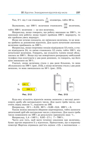 37. Відсотки. Знаходження відсотків від числа 237
Так, 3 % від 1 км становлять
3
100
кілометра, тобто 30 м.
Зауважимо, що 100 % величини становлять
100
100
величини,
тобто 100 % величини — це вся величина.
Наприклад, якщо говорять, що роботу виконано на 100 %, то
виконано всю роботу; якщо турист пройшов 100 % маршруту, то
він пройшов увесь маршрут.
Якщо ми хочемо показати, як змінилася величина, то це мож-
на зробити за допомогою відсотків. Для цього початкове значення
величини приймають за 100 %.
Наприклад, якщо спортивну секцію відвідували 12 учнів, а ста-
ли відвідувати 24, то зміни становлять 12 учнів, тобто 100 % від
початкової величини. Говорять, що кількість членів секції збіль-
шилась на 100 %. Якщо під час новорічного розпродажу мобільний
телефон став коштувати у два рази дешевше, то говорять, що його
ціна знизилася на 50 %.
Узагалі, якщо величина стала у  два рази більшою, то вона
збільшилася на 100 % (рис. 212), а якщо величина стала у два рази
меншою, то вона зменшилася на 50 % (рис. 213).
a
2a
100 %
200 %
a
100%
50%
2
a
Рис. 212 Рис. 213
Будь-яку кількість відсотків можна записати у вигляді десят-
кового дробу або натурального числа. Для цього треба число, яке
стоїть перед знаком %, поділити на 100.
Наприклад, 23 % = 0,23; 80 % = 0,80 = 0,8; 300 % = 3.
Також можна виконати обернене перетворення, тобто записати
десятковий дріб або натуральне число у відсотках. Для цього треба
число помножити на 100 і до результату приписати знак  %.
Наприклад, 1,4 = 140 %; 0,02 = 2 %; 7 = 700 %.
Часто для того, щоб мати точніше уявлення про величину,
буває зручно виразити її у відсотках. Припустимо, що в першому
семестрі Марічка отримала дев’ять оцінок «12» з математики —
 