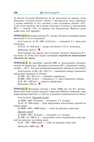 238 	 § 5.  Десяткові дроби
це багато чи мало? Відповісти на це запитання не можна, адже
невідомо, скільки всього оцінок з  математики вона отримала
у цьому семестрі та яку частину з них складають оцінки «12».
А ось коли сказати, що в цьому семестрі з її оцінок з математики
90 % — оцінки «12», то відразу стає зрозумілим: Марічка дуже
добре знає цей предмет.
Приклад  1 Полуниці містять 6 % цукру. Скільки кілограмів цукру
міститься в 15 кг полуниць?
Розв’язання. 1) 15 : 100 = 0,15 (кг) — становить 1 % маси всіх
полуниць.
2) 0,15 . 6 = 0,9 (кг) — цукру міститься в 15 кг полуниць.
Відповідь: 0,9 кг.
Розв’язавши цю задачу, ми з’ясували, скільки становлять 6 %
від числа 15. Тому таку задачу називають задачею на знаходження
відсотків від числа.
Приклад  2  До магазину завезли 600  кг шоколадних цукерок,
печива та мармеладу. Цукерки становили 40 % завезеного товару,
печиво — 25 %. Скільки кілограмів мармеладу завезли до магазину?
Розв’язання. 1) 40 + 25 = 65 (%) — завезеного товару становлять
шоколадні цукерки та печиво.
2) 100 – 65 = 35 (%) — становить мармелад.
3) 600 : 100 = 6 (кг) — становить 1 % маси завезеного товару.
4) 6 . 35 = 210 (кг) — завезли мармеладу.
Відповідь: 210 кг.
Приклад  3  Вкладник поклав у банк 4500 грн під 9 % річних.
Якою буде сума на його рахунку через рік? (Ніяких операцій, крім
нарахування відсотків, у цей час з рахунком проводитися не буде.)
Розв’язання. Перший спосіб
1) 4500 : 100 = 45 (грн) — становить 1 % вкладу.
2) 45 . 9 = 405 (грн) — буде нараховано відсоткових грошей на
кінець року.
3) 4500 + 405 = 4905 (грн) — стане на рахунку через рік.
Другий спосіб
1) 4500 : 100 = 45 (грн) — становить 1 % вкладу.
2) 100 + 9 = 109 (%) — початкової суми становитиме сума гро-
шей на рахунку на кінець року.
3) 45 . 109 = 4905 (грн) — стане на рахунку через рік.
Відповідь: 4905 грн.
 