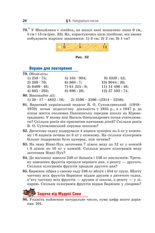 24 	 § 1.  Натуральні числа
78.* У Михайлика є лінійка, на шкалі якої позначено лише 0 см,
5 см і 13 см (рис. 32). Як, користуючись цією лінійкою, він зможе
побудувати відрізок зав­довжки: 1) 3 см; 2) 2 см; 3) 1 см?
Рис. 32
Вправи для повторення
79.  Обчисліть:
1) 258 . 75;	 5) 104 . 904;	 9) 3328 : 52;
2) 280 . 70;	 6) 868 : 7;	 10) 9044 : 38;
3) 6409 . 48;	 7) 81 225 : 9;	 11) 14 496 : 48;
4) 685 . 293;	 8) 896 : 28;	 12) 37 592 : 74.
80.  Виконайте дії:
1) 38 . 17 – 4832 : 16; 2) 3596 – 3596 : (2314 – 2256).
81.  Видатний український педагог В. О. Сухомлин­ський (1918–
1970) почав педагогічну діяльність у 1935 р., а з 1947 р. до
кінця життя очолював Павлишську середню школу на Кірово-
градщині. У якому віці Василь Олександрович почав учителюва-
ти? Скільки років він присвятив навчанню дітей? Скільки років
В. О. Сухомлинський керував школою?
82.  Дитячому садку подарували 4 ящики цукерок по 5 кг у кожно-
му і 6 ящиків печива по 3 кг у кожному. На скільки кілограмів
більше подаровано було цукерок, ніж печива?
83.  На зиму Вінні-Пух заготовив 7 діжок меду по 12 кг у кожній
і 8 діжок по 10 кг у кожній. Скільки всього кілограмів меду
заготовив Вінні-Пух?
84.  До магазину завезли 240 кг бананів і 156 кг апельсинів. Трети-
ну завезених фруктів продали першого дня, а решту — другого.
Скільки кілограмів фруктів продали другого дня?
85.  Барвінок зібрав у своєму саду 246 кг яблук і 354 кг груш. Шосту
частину всіх фруктів Барвінок віддав друзям з дитячого садка,
п’яту частину всіх фрук­тів — друзям зі школи, а решту — у лі-
карню. Скільки кілограмів фруктів віддав Барвінок у лікарню?
Задача від Мудрої Сови
86.  Укажіть найменше натуральне число, сума цифр якого дорів-
нює 101.
 