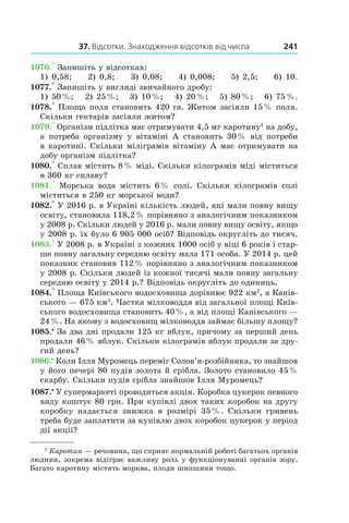 37. Відсотки. Знаходження відсотків від числа 241
1076.° Запишіть у відсотках:
1) 0,58; 2) 0,8; 3) 0,08; 4) 0,008; 5) 2,5; 6) 10.
1077.° Запишіть у вигляді звичайного дробу:
1) 50 %; 2) 25 %; 3) 10 %; 4) 20 %; 5) 80 %; 6) 75 %.
1078.° Площа поля становить 420 га. Житом засіяли 15 % поля.
Скільки гектарів засіяли житом?
1079.° Організм підлітка має отримувати 4,5 мг каротину1
на добу,
а потреба організму у  вітаміні А становить 30 % від потреби
в каротині. Скільки міліграмів вітаміну А має отримувати на
добу організм підлітка?
1080.° Сплав містить 8 % міді. Скільки кілограмів міді міститься
в 360 кг сплаву?
1081.°  Морська вода містить 6 % солі. Скільки кілограмів солі
міститься в 250 кг морської води?
1082.° У 2016 р. в Україні кількість людей, які мали повну вищу
освіту, становила 118,2 % порівняно з аналогічним показником
у 2008 р. Скільки людей у 2016 р. мали повну вищу освіту, якщо
у 2008 р. їх було 6 905 000 осіб? Відповідь округліть до тисяч.
1083.° У 2008 р. в Україні з кожних 1000 осіб у віці 6 років і стар-
ше повну загальну середню освіту мала 171 особа. У 2014 р. цей
показник становив 112 % порівняно з аналогічним показником
у 2008 р. Скільки людей із кожної тисячі мали повну загальну
середню освіту у 2014 р.? Відповідь округліть до одиниць.
1084.° Площа Київського водосховища дорівнює 922 км2
, а Канів-
ського — 675 км2
. Частка мілководдя від загальної площі Київ-
ського водосховища становить 40 %, а від площі Канівського —
24 %. На якому з водосховищ мілководдя займає більшу площу?
1085.•
 За два дні продали 125 кг яблук, причому за перший день
продали 46 % яблук. Скільки кілограмів яблук продали за дру-
гий день?
1086.•
 Коли Ілля Муромець переміг Солов’я-розбійника, то знайшов
у його печері 80 пудів золота й срібла. Золото становило 45 %
скарбу. Скільки пудів срібла знайшов Ілля Муромець?
1087.•
У супермаркеті проводиться акція. Коробка цукерок певного
виду коштує 80 грн. При купівлі двох таких коробок на другу
коробку надається знижка в  розмірі 35 %. Скільки гривень
треба буде заплатити за купівлю двох коробок цукерок у період
дії акції?
1
Каротин — речовина, що сприяє нормальній роботі багатьох органів
людини, зокрема відіграє важливу роль у функціонуванні органів зору.
Багато каротину містять морква, плоди шипшини тощо.
 