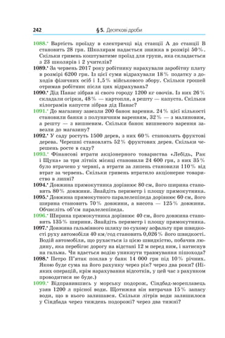 242 	 § 5.  Десяткові дроби
1088.•
Вартість проїзду в  електричці від станції A до станції B
становить 28 грн. Школярам надається знижка в розмірі 50 %.
Скільки гривень коштуватиме проїзд для групи, яка складається
з 23 школярів і 2 учителів?
1089.•
 За червень 2017 року робітнику нарахували заробітну плату
в розмірі 6200 грн. Із цієї суми відрахували 18 % податку з до­
ходів фізичних осіб і 1,5 % військового збору. Скільки грошей
отримав робітник після цих відрахувань?
1090.•
 Дід Панас зібрав зі свого городу 1200 кг овочів. Із них 26 %
складали огірки, 48 % — картопля, а решту — капуста. Скільки
кілограмів капусти зібрав дід Панас?
1091.•
 До магазину завезли 200 банок варення. 24 % цієї кількості
становили банки з полуничним варенням, 32 % — з малиновим,
а решту — з вишневим. Скільки банок вишневого варення за­
везли до магазину?
1092.•
 У саду ростуть 1500 дерев, з них 60 % становлять фруктові
дерева. Черешні становлять 52 % фруктових дерев. Скільки че­
решень росте в саду?
1093.•
  Фінансові втрати акціонерного товариства «Лебідь, Рак
і Щука» за три літніх місяці становили 24 600 грн, з них 35 %
було втрачено у червні, а втрати за липень становили 110 % від
втрат за червень. Скільки гривень втратило акціонерне товари­
ство в липні?
1094.•
 Довжина прямокутника дорівнює 80 см, його ширина стано­
вить 80 % довжини. Знайдіть периметр і площу прямокутника.
1095.•
 Довжина прямокутного паралелепіпеда дорівнює 60 см, його
ширина становить 70 % довжини, а висота — 125 % довжини.
Обчисліть об’єм паралелепіпеда.
1096.•
 Ширина прямокутника дорівнює 40 см, його дов­жина стано­
вить 135 % ширини. Знайдіть периметр і площу прямокутника.
1097.•
Довжина гальмівного шляху по сухому асфальту при швидко­
сті руху автомобіля 40 км/год становить 0,026 % його швидкості.
Водій автомобіля, що рухається із цією швидкістю, побачив лю­
дину, яка перебігає дорогу на відстані 12 м перед ним, і натиснув
на гальма. Чи вдасться водію уникнути травмування пішохода?
1098.•
 Петро П’ятак поклав у банк 14 000 грн під 10 % річних.
Якою буде сума на його рахунку через рік? через два роки? (Ні­
яких операцій, крім нарахування відсотків, у цей час з рахунком
проводитися не буде.)
1099.•
  Відправившись у  морську подорож, Сіндбад-мореплавець
узяв 1200 л прісної води. Щотижня він витрачав 15 % запасу
води, що в нього залишався. Скільки літрів води залишилося
у Сіндбада через тиждень подорожі? через два тижні?
 