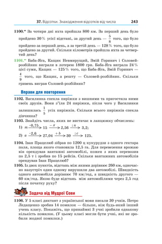 37. Відсотки. Знаходження відсотків від числа 243
1100.••
 За чотири дні яхта пройшла 800 км. За перший день було
пройдено 30 % усієї відстані, за другий день —
5
8
 того, що було
пройдено за перший день, а за третій день — 128 % того, що було
пройдено за другий. Скільки кілометрів пройшла яхта за четвер-
тий день?
1101.••
 Баба-Яга, Кащик Невмирущий, Змій Горинич і Соловей-
розбійник виграли в лотерею 1800 грн. Баба-Яга виграла 24 %
цієї суми, Кащик — 125 % того, що Баба-Яга, Змій Горинич —
4
9
того, що Кащик, а  решту — Соловей-розбійник. Скільки
гривень виграв Соловей-розбійник?
Вправи для повторення
1102. Василинка спекла пиріжки з вишнями та пригостила ними
своїх друзів. Вони з’їли 24 пиріжки, після чого у Василинки
залишилась
1
5
 усіх пиріжків. Скільки всього пиріжків спекла
дівчинка?
1103. Знайдіть числа, яких не вистачає в ланцюжку обчислень:
1) 15
:
3,2;2,56
0,75 –m
x n
2) 27,04
:
125.30
2,6 +a
b c
1104. Іван Працелюб зібрав по 1200 ц кукурудзи з одного гектара
поля, площа якого становила 12,5 га. Для перевезення врожаю
він орендував вантажні автомобілі, кожен з  яких перевозив
по 2,5 т і зробив по 15 рейсів. Скільки вантажних автомобілів
орендував Іван Працелюб?
1105. Із двох пунктів, відстань між якими дорівнює 260 км, одночас-
но назустріч один одному вирушили два автомобілі. Швидкість
одного автомобіля дорівнює 70 км/год, а швидкість другого —
60 км/год. Якою буде відстань між автомобілями через 2,5 год
після початку руху?
Задача від Мудрої Сови
1106. У 5 класі диктант з української мови писали 30 учнів. Петро
Ледащенко зробив 14 помилок — більше, ніж будь-який інший
учень класу. Покажіть, що принаймні 3 учні зробили однакову
кількість помилок. (У цьому класі могли бути учні, які не зро-
били жодної помилки.)
 