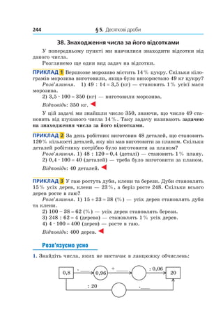 244 	 § 5.  Десяткові дроби
38. Знаходження числа за його відсотками
У попередньому пункті ми навчилися знаходити відсотки від
даного числа.
Розглянемо ще один вид задач на відсотки.
Приклад  1  Вершкове морозиво містить 14 % цукру. Скільки кіло-
грамів морозива виготовили, якщо було використано 49 кг цукру?
Розв’язання. 1) 49 : 14 = 3,5 (кг) — становить 1 % усієї маси
морозива.
2) 3,5 . 100 = 350 (кг) — виготовили морозива.
Відповідь: 350 кг.
У цій задачі ми знайшли число 350, знаючи, що число 49 ста-
новить від шуканого числа 14 %. Таку задачу називають задачею
на знаходження числа за його відсотками.
Приклад  2  За день робітник виготовив 48 деталей, що становить
120 % кількості деталей, яку він мав виготовити за планом. Скільки
деталей робітнику потрібно було виготовити за планом?
Розв’язання. 1) 48 : 120 = 0,4 (деталі) — становить 1 % плану.
2) 0,4 . 100 = 40 (деталей) — треба було виготовити за планом.
Відповідь: 40 деталей.
Приклад  3  У гаю ростуть дуби, клени та берези. Дуби становлять
15 % усіх дерев, клени — 23 %, а беріз росте 248. Скільки всього
дерев росте в гаю?
Розв’язання. 1) 15 + 23 = 38 (%) — усіх дерев становлять дуби
та клени.
2) 100 – 38 = 62 (%) — усіх дерев становлять берези.
3) 248 : 62 = 4 (дерева) — становлять 1 % усіх дерев.
4) 4 . 100 = 400 (дерев) — росте в гаю.
Відповідь: 400 дерев.
Розв’язуємо усно
1.  Знайдіть числа, яких не вистачає в ланцюжку обчислень:
0,8
+ ____
20
. ___
.___
: 0,06
: 20
0,96
 