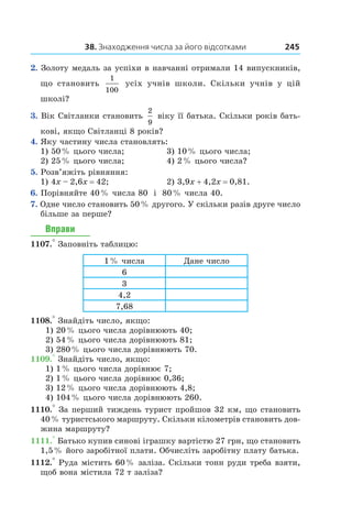 38. Знаходження числа за його відсотками 245
2.  Золоту медаль за успіхи в навчанні отримали 14 випускників,
що становить
1
100
усіх учнів школи. Скільки учнів у  цій
школі?
3.  Вік Світланки становить
2
9
віку її батька. Скільки років бать-
кові, якщо Світланці 8 років?
4.  Яку частину числа становлять:
1) 50 % цього числа;	 3) 10 % цього числа;
2) 25 % цього числа;	 4) 2 % цього числа?
5.  Розв’яжіть рівняння:
1) 4x – 2,6x = 42;	 2) 3,9x + 4,2x = 0,81.
6.  Порівняйте 40 % числа 80 і  80 % числа 40.
7.  Одне число становить 50 % другого. У скільки разів друге число
більше за перше?
Вправи
1107.° Заповніть таблицю:
1 % числа Дане число
6
3
4,2
7,68
1108.° Знайдіть число, якщо:
1) 20 % цього числа дорівнюють 40;
2) 54 % цього числа дорівнюють 81;
3) 280 % цього числа дорівнюють 70.
1109.° Знайдіть число, якщо:
1) 1 % цього числа дорівнює 7;
2) 1 % цього числа дорівнює 0,36;
3) 12 % цього числа дорівнюють 4,8;
4) 104 % цього числа дорівнюють 260.
1110.° За перший тиждень турист пройшов 32 км, що становить
40 % туристського маршруту. Скільки кілометрів становить дов­
жина маршруту?
1111.° Батько купив синові іграшку вартістю 27 грн, що становить
1,5 % його заробітної плати. Обчисліть заробітну плату батька.
1112.° Руда містить 60 % заліза. Скільки тонн руди треба взяти,
щоб вона містила 72 т заліза?
 