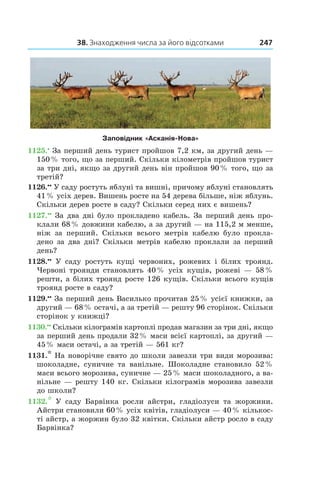 38. Знаходження числа за його відсотками 247
Заповідник «Асканія­-Нова»
1125.•
 За перший день турист пройшов 7,2 км, за другий день —
150 % того, що за перший. Скільки кілометрів пройшов турист
за три дні, якщо за другий день він пройшов 90 % того, що за
третій?
1126.••
 У саду ростуть яблуні та вишні, причому яблуні становлять
41 % усіх дерев. Вишень росте на 54 дерева більше, ніж яблунь.
Скільки дерев росте в саду? Скільки серед них є вишень?
1127.••
 За два дні було прокладено кабель. За перший день про-
клали 68 % довжини кабелю, а за другий — на 115,2 м менше,
ніж за перший. Скільки всього метрів кабелю було прокла-
дено за два дні? Скільки метрів кабелю проклали за перший
день?
1128.••
  У саду ростуть кущі червоних, рожевих і  білих троянд.
Червоні троянди становлять 40 % усіх кущів, рожеві — 58 %
решти, а білих троянд росте 126 кущів. Скільки всього кущів
троянд росте в саду?
1129.••
 За перший день Василько прочитав 25 % усієї книжки, за
другий — 68 % остачі, а за третій — решту 96 сторінок. Скільки
сторінок у книжці?
1130.••
 Скільки кілограмів картоплі продав магазин за три дні, якщо
за перший день продали 32 % маси всієї картоплі, за другий —
45 % маси остачі, а за третій — 561 кг?
1131.* На новорічне свято до школи завезли три види морозива:
шоколадне, суничне та ванільне. Шоколадне становило 52 %
маси всього морозива, суничне — 25 % маси шоколадного, а ва-
нільне — решту 140 кг. Скільки кілограмів морозива завезли
до школи?
1132.*  У саду Барвінка росли айстри, гладіолуси та жоржини.
Айстри становили 60 % усіх квітів, гладіолуси — 40 % кількос-
ті айстр, а жоржин було 32 квітки. Скільки айстр росло в саду
Барвінка?
 