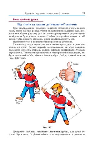 Від ліктів та долонь до метричної системи	 25
Коли зроблено уроки
Від ліктів та долонь до метричної системи
Для вимірювання довжини відрізка кожний учень вашого
класу може на свій розсуд узяти за одиничний відрізок будь-якої
довжини. Однак у цьому разі спільно користуватися результатами
вимірювань буде досить складно. Набагато зручніше узгодити свій
вибір, тобто вказати відрізок, яким вимірюватимуть усі.
Приблизно так і виникли одиниці виміру довжини.
Споконвіку люди користувалися такою природною мірою дов­
жини, як крок. Багато народів застосовували як міру довжини
дальність польоту стріли. Великі відстані вимірювали денними
переходами. Також використовували «вимірювальні прилади», які
були напохваті: п’ядь, лікоть, долоня, фут, дюйм, косовий сажень
(рис. 33) тощо.
Рис. 33
Зрозуміло, що такі «еталони» довжини зручні, але дуже не-
точні. Крім того, їх різноманітність та неузгодженість стояли на
 