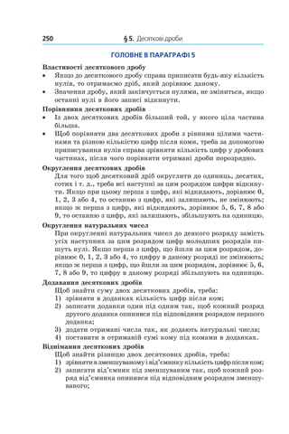 250 	 § 5.  Десяткові дроби
Головне в параграфі 5
Властивості десяткового дробу
•• Якщо до десяткового дробу справа приписати будь-яку кількість
нулів, то отримаємо дріб, який дорівнює даному.
•• Значення дробу, який закінчується нулями, не зміниться, якщо
останні нулі в його записі відкинути.
Порівняння десяткових дробів
•• Із двох десяткових дробів більший той, у якого ціла частина
більша.
•• Щоб порівняти два десяткових дроби з рівними цілими части-
нами та різною кількістю цифр після коми, треба за допомогою
приписування нулів справа зрівняти кількість цифр у дробових
частинах, після чого порівняти отримані дроби порозрядно.
Округлення десяткових дробів
Для того щоб десятковий дріб округлити до одиниць, десятих,
сотих і т. д., треба всі наступні за цим розрядом цифри відкину-
ти. Якщо при цьому перша з цифр, які відкидають, дорівнює 0,
1, 2, 3 або 4, то останню з цифр, які залишають, не змінюють;
якщо ж перша з цифр, які відкидають, дорівнює 5, 6, 7, 8 або
9, то останню з цифр, які залишають, збільшують на одиницю.
Округлення натуральних чисел
При округленні натуральних чисел до деякого розряду замість
усіх наступних за цим розрядом цифр молодших розрядів пи-
шуть нулі. Якщо перша з цифр, що йшли за цим розрядом, до-
рівнює 0, 1, 2, 3 або 4, то цифру в даному розряді не змінюють;
якщо ж перша з цифр, що йшли за цим розрядом, дорівнює 5, 6,
7, 8 або 9, то цифру в даному розряді збільшують на одиницю.
Додавання десяткових дробів
Щоб знайти суму двох десяткових дробів, треба:
1) 	 зрівняти в доданках кількість цифр після ком;
2) 	 записати доданки один під одним так, щоб кожний розряд
другого доданка опинився під відповідним розрядом першого
доданка;
3)	 додати отримані числа так, як додають натуральні числа;
4)	 поставити в отриманій сумі кому під комами в доданках.
Віднімання десяткових дробів
Щоб знайти різницю двох десяткових дробів, треба:
1) 	 зрівнятив зменшуваномуі від’ємникукількістьцифрпісляком;
2) 	 записати від’ємник під зменшуваним так, щоб кожний роз-
ряд від’ємника опинився під відповідним розрядом зменшу-
ваного;
 