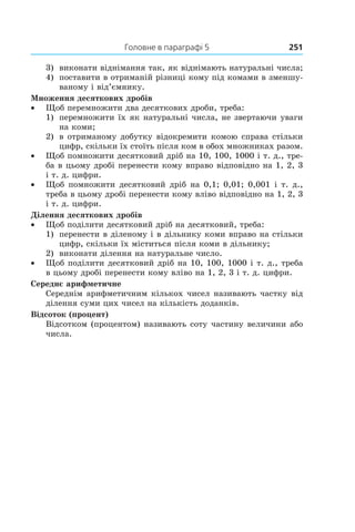 Головне в параграфі 5	 251
3)	 виконати віднімання так, як віднімають натуральні числа;
4) 	 поставити в отриманій різниці кому під комами в зменшу-
ваному і від’ємнику.
Множення десяткових дробів
•• Щоб перемножити два десяткових дроби, треба:
1)	 перемножити їх як натуральні числа, не звертаючи уваги
на коми;
2) 	 в отриманому добутку відокремити комою справа стільки
цифр, скільки їх стоїть після ком в обох множниках разом.
•• Щоб помножити десятковий дріб на 10, 100, 1000 і т. д., тре-
ба в цьому дробі перенести кому вправо відповідно на 1, 2, 3
і т. д. цифри.
•• Щоб помножити десятковий дріб на 0,1; 0,01; 0,001 і т. д.,
треба в цьому дробі перенести кому вліво відповідно на 1, 2, 3
і т. д. цифри.
Ділення десяткових дробів
•• Щоб поділити десятковий дріб на десятковий, треба:
1)	 перенести в діленому і в дільнику коми вправо на стільки
цифр, скільки їх міститься після коми в дільнику;
2)	 виконати ділення на натуральне число.
•• Щоб поділити десятковий дріб на 10, 100, 1000 і т. д., треба
в цьому дробі перенести кому вліво на 1, 2, 3 і т. д. цифри.
Середнє арифметичне
Середнім арифметичним кількох чисел називають частку від
ділення суми цих чисел на кількість доданків.
Відсоток (процент)
Відсотком (процентом) називають соту частину величини або
числа.
 