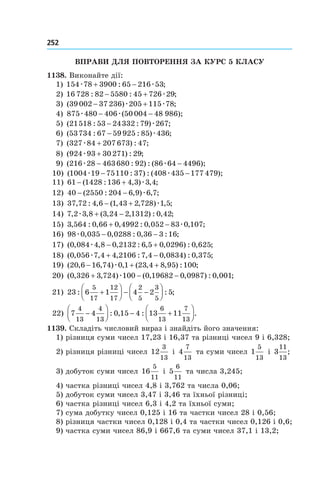 252 	
Вправи для повторення за курс 5 класу
1138. Виконайте дії:
1) 154 78 3900 65 216 53æ æ+ −: ;
2) 16 728 82 5580 45 726 29: : ;− + æ
3) ( ) ;39002 37 236 205 115 78− +æ æ
4) 875 480 406 50 004 48 986æ æ− −( );
5) ( : : ) ;21518 53 24332 79 267− æ
6) ( : : ) ;53734 67 59925 85 436− æ
7) ( ) : ;327 84 207 673 47æ +
8) ( ) : ;924 93 30271 29æ +
9) ( : ) : ( );216 28 463680 92 86 64 4496æ æ− −
10) ( : ) : ( );1004 19 75110 37 408 435 177 479æ æ− −
11) 61 1428 136 4 3 3 4− +( : , ) , ;æ
12) 40 2550 204 6 9 6 7− −( : , ) , ;æ
13) 37 72 4 6 1 43 2 728 1 5, : , ( , , ) , ;− + æ
14) 7 2 3 8 3 24 2 1312 0 42, , ( , , ) : , ;æ + −
15) 3 564 0 66 0 4992 0 052 83 0 107, : , , : , , ;+ − æ
16) 98 0 035 0 0288 0 36 3 16æ , , : , : ;− −
17) ( , , , : , , ) : , ;0 084 4 8 0 2132 6 5 0 0296 0 625æ − +
18) ( , , , : , , ) : , ;0 056 7 4 4 2106 7 4 0 0834 0 375æ + −
19) ( , , ) , ( , , ) : ;20 6 16 74 0 1 23 4 8 95 100− + +æ
20) ( , , ) ( , , ) : , ;0 326 3 724 100 0 19682 0 0987 0 001+ − −æ
21) 23 6 1 4 2 5
5
17
12
17
2
5
3
5
: : ;+



 − −




22) 7 4 0 15 4 13 11
4
13
4
13
6
13
7
13
−



 − +



: , : .
1139. Складіть числовий вираз і знайдіть його значення:
1) різниця суми чисел 17,23 і 16,37 та різниці чисел 9 і 6,328;
2) різниця різниці чисел 12
3
13
і  4
7
13
та суми чисел 1
5
13
і 3
11
13
;
3) добуток суми чисел 16
5
11
і 5
6
11
та числа 3,245;
4) частка різниці чисел 4,8 і 3,762 та числа 0,06;
5) добуток суми чисел 3,47 і 3,46 та їхньої різниці;
6) частка різниці чисел 6,3 і 4,2 та їхньої суми;
7) сума добутку чисел 0,125 і 16 та частки чисел 28 і 0,56;
8) різниця частки чисел 0,128 і 0,4 та частки чисел 0,126 і 0,6;
9) частка суми чисел 86,9 і 667,6 та суми чисел 37,1 і 13,2;
 