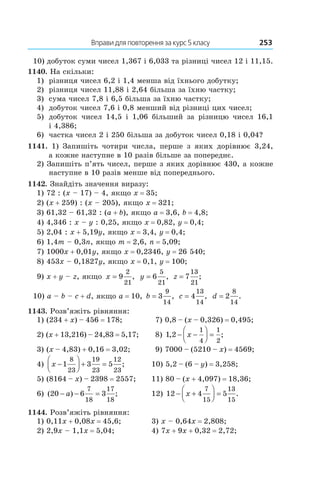 Вправи для повторення за курс 5 класу	 253
10) добуток суми чисел 1,367 і 6,033 та різниці чисел 12 і 11,15.
1140. На скільки:
1)	 різниця чисел 6,2 і 1,4 менша від їхнього добутку;
2)	 різниця чисел 11,88 і 2,64 більша за їхню частку;
3)	 сума чисел 7,8 і 6,5 більша за їхню частку;
4)	 добуток чисел 7,6 і 0,8 менший від різниці цих чисел;
5)	 добуток чисел 14,5 і  1,06 більший за різницю чисел 16,1
і 4,386;
6) 	 частка чисел 2 і 250 більша за добуток чисел 0,18 і 0,04?
1141.  1) Запишіть чотири числа, перше з яких дорівнює 3,24,
а кожне наступне в 10 разів більше за попереднє.
2) Запишіть п’ять чисел, перше з яких дорівнює 430, а кожне
наступне в 10 разів менше від попереднього.
1142. Знайдіть значення виразу:
1) 72 : (x – 17) – 4, якщо x = 35;
2) (x + 259) : (x – 205), якщо x = 321;
3) 61,32 – 61,32 : (a + b), якщо a = 3,6, b = 4,8;
4) 4,346 : x – y : 0,25, якщо x = 0,82, y = 0,4;
5) 2,04 : x + 5,19y, якщо x = 3,4, y = 0,4;
6) 1,4m – 0,3n, якщо m = 2,6, n = 5,09;
7) 1000x + 0,01y, якщо x = 0,2346, y = 26 540;
8) 453x – 0,1827y, якщо x = 0,1, y = 100;
9) x + y – z, якщо x = 9
2
21
, y = 6
5
21
, z = 7
13
21
;
10) a – b – c + d, якщо a = 10, b = 3
9
14
, c = 4
13
14
, d = 2
8
14
.
1143. Розв’яжіть рівняння:
1) (234 + x) – 456 = 178;	  7) 0,8 – (x – 0,326) = 0,495;
2) (x + 13,216) – 24,83 = 5,17;	  8) 1 2
1
4
1
2
, ;− −



 =x
3) (x – 4,83) + 0,16 = 3,02;	  9) 7000 – (5210 – x) = 4569;
4) x −



 + =1 3 5
8
23
19
23
12
23
;	 10) 5,2 – (6 – y) = 3,258;
5) (8164 – x) – 2398 = 2557;	 11) 80 – (x + 4,097) = 18,36;
6) ( ) ;20 6 3
7
18
17
18
− − =a 	 12) 12 4 5
7
15
13
15
− +



 =x .
1144. Розв’яжіть рівняння:
1) 0,11x + 0,08x = 45,6;	 3) x – 0,64x = 2,808;
2) 2,9x – 1,1x = 5,04;	 4) 7x + 9x + 0,32 = 2,72;
 
