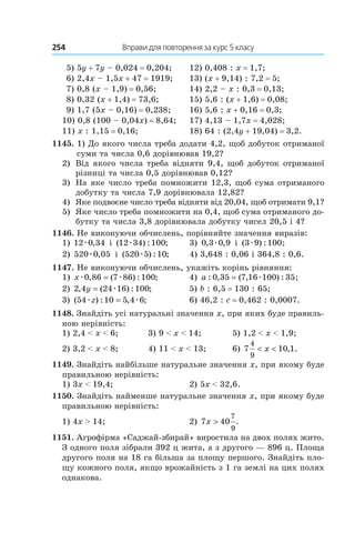254 	 Вправи для повторення за курс 5 класу
5) 5y + 7y – 0,024 = 0,204;	 12) 0,408 : x = 1,7;
6) 2,4x – 1,5x + 47 = 1919;	 13) (x + 9,14) : 7,2 = 5;
7) 0,8 (x – 1,9) = 0,56;	 14) 2,2 – x : 0,3 = 0,13;
8) 0,32 (x + 1,4) = 73,6;	 15) 5,6 : (x + 1,6) = 0,08;
9) 1,7 (5x – 0,16) = 0,238;	 16) 5,6 : x + 0,16 = 0,3;
10) 0,8 (100 – 0,04x) = 8,64;	 17) 4,13 – 1,7x = 4,028;
11) x : 1,15 = 0,16;	 18) 64 : (2,4y + 19,04) = 3,2.
1145. 1) До якого числа треба додати 4,2, щоб добуток отриманої
     суми та числа 0,6 дорівнював 19,2?
2) 	 Від якого числа треба відняти 9,4, щоб добуток отриманої
різниці та числа 0,5 дорівнював 0,12?
3) 	 На яке число треба помножити 12,3, щоб сума отриманого
добутку та числа 7,9 дорівнювала 12,82?
4) 	 Яке подвоєне число треба відняти від 20,04, щоб отримати 9,1?
5) 	 Яке число треба помножити на 0,4, щоб сума отриманого до-
бутку та числа 3,8 дорівнювала добутку чисел 20,5 і 4?
1146. Не виконуючи обчислень, порівняйте значення виразів:
1) 12 0 34æ , і  ( ) : ;12 34 100æ	 3) 0 3 0 9, ,æ і  ( ) : ;3 9 100æ
2) 520 0 05æ , і  ( ) : ;520 5 10æ	 4) 3,648 : 0,06 і 364,8 : 0,6.
1147. Не виконуючи обчислень, укажіть корінь рівняння:
1) xæ æ0 86 7 86 100, ( ) : ;=	 4) a : , ( , ) : ;0 35 7 16 100 35= æ
2) 2 4 24 16 100, ( ) : ;y = æ	 5) b : 6,5 = 130 : 65;
3) ( ) : , ;54 10 5 4 6æ æz =	 6) 46,2 : c = 0,462 : 0,0007.
1148. Знайдіть усі натуральні значення x, при яких буде правиль-
ною нерівність:
1) 2,4 < x < 6;	 3) 9 < x < 14;	 5) 1,2 < x < 1,9;
2) 3,2 < x < 8;	 4) 11 < x < 13;	 6) 7 10 1
4
9
< <x , .
1149. Знайдіть найбільше натуральне значення x, при якому буде
правильною нерівність:
1) 3x < 19,4;	 2) 5x < 32,6.
1150. Знайдіть найменше натуральне значення x, при якому буде
правильною нерівність:
1) 4x > 14;	 2) 7 40
7
9
x > .
1151. Агрофірма «Саджай-збирай» виростила на двох полях жито.
З одного поля зібрали 392 ц жита, а з другого — 896 ц. Площа
другого поля на 18 га більша за площу першого. Знайдіть пло-
щу кожного поля, якщо врожайність з 1 га землі на цих полях
однакова.
 
