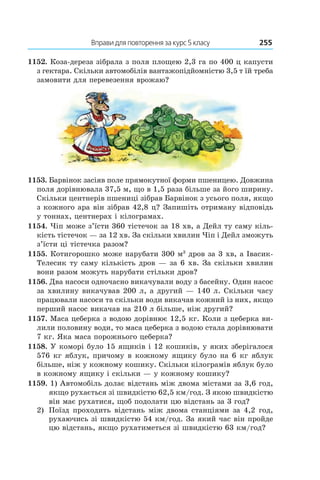 Вправи для повторення за курс 5 класу	 255
1152. Коза-дереза зібрала з поля площею 2,3 га по 400 ц капусти
з гектара. Скільки автомобілів вантажопідйомністю 3,5 т їй треба
замовити для перевезення врожаю?
1153. Барвінок засіяв поле прямокутної форми пшеницею. Довжина
поля дорівнювала 37,5 м, що в 1,5 раза більше за його ширину.
Скільки центнерів пшениці зібрав Барвінок з усього поля, якщо
з кожного ара він зібрав 42,8 ц? Запишіть отриману відповідь
у тоннах, центнерах і кілограмах.
1154. Чіп може з’їсти 360 тістечок за 18 хв, а Дейл ту саму кіль-
кість тістечок — за 12 хв. За скільки хвилин Чіп і Дейл зможуть
з’їсти ці тістечка разом?
1155. Котигорошко може нарубати 300 м3
дров за 3 хв, а Івасик-
Телесик ту саму кількість дров — за 6 хв. За скільки хвилин
вони разом можуть нарубати стільки дров?
1156. Два насоси одночасно викачували воду з басейну. Один насос
за хвилину викачував 200 л, а другий — 140 л. Скільки часу
працювали насоси та скільки води викачав кожний із них, якщо
перший насос викачав на 210 л більше, ніж другий?
1157. Маса цеберка з водою дорівнює 12,5 кг. Коли з цеберка ви-
лили половину води, то маса цеберка з водою стала дорівнювати
7 кг. Яка маса порожнього цеберка?
1158. У коморі було 15 ящиків і 12 кошиків, у яких зберігалося
576 кг яблук, причому в кожному ящику було на 6 кг яблук
більше, ніж у кожному кошику. Скільки кілограмів яблук було
в кожному ящику і скільки — у кожному кошику?
1159. 1) Автомобіль долає відстань між двома містами за 3,6 год,
якщо рухається зі швидкістю 62,5 км/год. З якою швидкістю
він має рухатися, щоб подолати цю відстань за 3 год?
2)	 Поїзд проходить відстань між двома станціями за 4,2 год,
рухаючись зі швидкістю 54 км/год. За який час він пройде
цю відстань, якщо рухатиметься зі швидкістю 63 км/год?
 