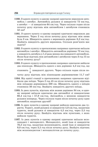 256 	 Вправи для повторення за курс 5 класу
1160. З одного пункту в одному напрямі одночасно вирушили авто-
мобіль і автобус. Автомобіль рухався зі швидкістю 72 км/год,
а автобус — зі швидкістю 64 км/год. Через скільки годин після
початку руху відстань між автомобілем і автобусом становила
52 км?
1161. З одного пункту в одному напрямі одночасно вирушили два
вершники. Через 2 год після початку руху відстань між ними
була 3 км. Швидкість одного з вершників дорівнює 8,2 км/год.
Знайдіть швидкість другого вершника. Скільки розв’язків має
задача?
1162. З одного пункту в протилежних напрямах одночасно виїхали
автомобіль і автобус. Швидкість автомобіля дорівнює 72 км/год,
а швидкість автобуса в 1,2 раза менша від швидкості автомобіля.
Якою буде відстань між автомобілем і автобусом через 3 год 15 хв
після початку руху?
1163. З одного пункту в протилежних напрямах одночасно вийшли
два пішоходи. Швидкість одного з них дорівнює 4,2 км/год, що
становить
7
6
швидкості другого. Через скільки годин після по-
чатку руху відстань між пішоходами дорівнюватиме 11,7 км?
1164. Від однієї станції в протилежних напрямах одночасно віді-
йшли два поїзди. Через 2 год 45 хв після початку руху відстань
між поїздами дорівнювала 330 км. Швидкість одного з поїздів
становила 56 км/год. Знайдіть швидкість другого поїзда.
1165. Із двох пунктів, відстань між якими дорівнює 84 км, в одно-
му напрямі виїхали одночасно два автомобілі зі швидкостями
68,4  км/год і  57,9  км/год. Автомобіль з меншою швидкістю
рухався попереду. Через скільки годин після початку руху один
автомобіль наздогнав другий?
1166. Із двох пунктів в одному напрямі вийшли одночасно два ту-
ристи. Турист, який рухався зі швидкістю 4,8 км/год, наздогнав
туриста, який рухався зі швидкістю 4,2 км/год, через 2,5 год
після початку руху. Знайдіть відстань між пунктами, з яких
вийшли туристи.
1167. Із двох пунктів в одному напрямі одночасно виїхали вело-
сипедист і мотоцикліст. Мотоцикліст, який їхав зі швидкістю
76,2 км/год, наздогнав велосипедиста, який їхав зі швидкістю
9,8 км/год, через 3,5 год після початку руху. Знайдіть відстань
між велосипедистом і мотоциклістом до початку руху.
 