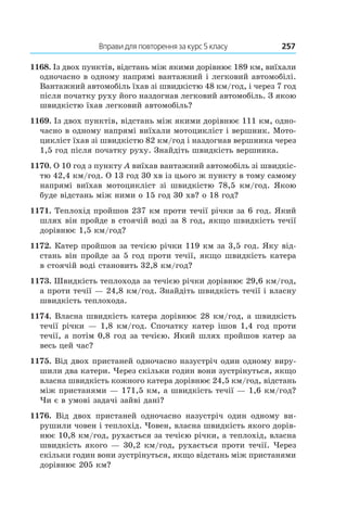 Вправи для повторення за курс 5 класу	 257
1168. Із двох пунктів, відстань між якими дорівнює 189 км, виїхали
одночасно в одному напрямі вантажний і легковий автомобілі.
Вантажний автомобіль їхав зі швидкістю 48 км/год, і через 7 год
після початку руху його наздогнав легковий автомобіль. З якою
швидкістю їхав легковий автомобіль?
1169. Із двох пунктів, відстань між якими дорівнює 111 км, одно-
часно в одному напрямі виїхали мотоцикліст і вершник. Мото-
цикліст їхав зі швидкістю 82 км/год і наздогнав вершника через
1,5 год після початку руху. Знайдіть швидкість вершника.
1170. О 10 год з пункту A виїхав вантажний автомобіль зі швидкіс-
тю 42,4 км/год. О 13 год 30 хв із цього ж пункту в тому самому
напрямі виїхав мотоцикліст зі швидкістю 78,5  км/год. Якою
буде відстань між ними о 15 год 30 хв? о 18 год?
1171. Теплохід пройшов 237 км проти течії річки за 6 год. Який
шлях він пройде в стоячій воді за 8 год, якщо швидкість течії
дорівнює 1,5 км/год?
1172. Катер пройшов за течією річки 119 км за 3,5 год. Яку від-
стань він пройде за 5 год проти течії, якщо швидкість катера
в стоячій воді становить 32,8 км/год?
1173. Швидкість теплохода за течією річки дорівнює 29,6 км/год,
а проти течії — 24,8 км/год. Знайдіть швидкість течії і власну
швидкість теплохода.
1174. Власна швидкість катера дорівнює 28 км/год, а швидкість
течії річки — 1,8 км/год. Спочатку катер ішов 1,4 год проти
течії, а потім 0,8 год за течією. Який шлях пройшов катер за
весь цей час?
1175. Від двох пристаней одночасно назустріч один одному виру-
шили два катери. Через скільки годин вони зустрінуться, якщо
власна швидкість кожного катера дорівнює 24,5 км/год, відстань
між пристанями — 171,5 км, а швидкість течії — 1,6 км/год?
Чи є в умові задачі зайві дані?
1176.  Від двох пристаней одночасно назустріч один одному ви-
рушили човен і теплохід. Човен, власна швидкість якого дорів-
нює 10,8 км/год, рухається за течією річки, а теплохід, власна
швидкість якого — 30,2 км/год, рухається проти течії. Через
скільки годин вони зустрінуться, якщо відстань між пристанями
дорівнює 205 км?
 