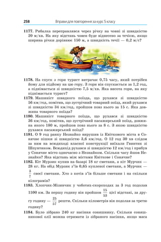 258 	 Вправи для повторення за курс 5 класу
1177. Рибалка переправлявся через річку на човні зі швидкістю
20 м/хв. На яку відстань човен буде віднесено за течією, якщо
ширина річки дорівнює 150 м, а швидкість течії — 0,2 м/с?
1178. На спуск з гори турист витрачає 0,75 часу, який потрібен
йому для підйому на цю гору. З гори він спускається за 1,2 год,
а піднімається зі швидкістю 7,5 м/хв. Яка висота гори, на яку
піднімається турист?
1179. Машиніст швидкого поїзда, що рухався зі швидкістю
56 км/год, помітив, що зустрічний товарний поїзд, який рухався
зі швидкістю 34 км/год, пройшов повз нього за 15 с. Яка дов­
жина товарного поїзда?
1180. Машиніст товарного поїзда, що рухався зі швидкістю
36 км/год, помітив, що зустрічний пасажирський поїзд, довжи-
на якого 180 м, пройшов повз нього за 8 с. З якою швидкістю
рухався пасажирський поїзд?
1181. О 9 год ранку Незнайко вирушив із Квіткового міста в Со-
нячне пішки зі швидкістю 3,6 км/год. О 12 год 30 хв слідом
за ним на всюдиході власної конструкції виїхали Гвинтик зі
Шпунтиком. Всюдихід рухався зі швидкістю 12 км/год і прибув
у Сонячне місто одночасно з Незнайком. Скільки часу йшов Не-
знайко? Яка відстань між містами Квіткове і Сонячне?
1182. Кіт Мурзик купив на базарі 18 кг сметани, а кіт Мурчик —
28 кг. На обід Мурзик з’їв 0,65 купленої сметани, а Мурчик —
3
7
своєї сметани. Хто з котів з’їв більше сметани і на скільки
кілограмів?
1183. Хлопчик-Мізинчик у чоботях-скороходах за 3 год подолав
1590 км. За першу годину він пройшов
15
53
цієї відстані, за дру-
гу годину —
25
57
решти. Скільки кілометрів він подолав за третю
годину?
1184.  Було зібрано 240  кг насіння соняшнику. Скільки соняш-
никової олії можна отримати із зібраного насіння, якщо маса
 