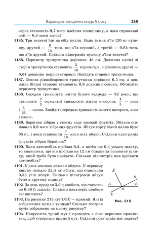 Вправи для повторення за курс 5 класу	 259
зерна становить 0,7 маси насіння соняшнику, а маса отриманої
олії — 0,4 маси зерна?
1185. Три велетні їли на обід куліш. Один із них з’їв 120 кг куле-
шу, другий —
8
15
того, що з’їв перший, а третій — 0,85 того,
що з’їв другий. Скільки кілограмів кулешу з’їли велетні?
1186.  Периметр трикутника дорівнює 48  см. Довжина однієї зі
сторін трикутника становить
5
16
периметра, а довжина другої —
0,64 довжини першої сторони. Знайдіть сторони трикутника.
1187. Основа рівнобедреного трикутника дорівнює 6,5 см, а дов­
жина бічної сторони становить 0,8 довжини основи. Обчисліть
периметр трикутника.
1188.  Середня тривалість життя білого ведмедя — 32  роки, що
становить
2
3
 середньої тривалості життя носорога,
4
5
— лева
і
4
25
— слона. Знайдіть середню тривалість життя носорога, лева
і слона.
1189. Барвінок зібрав у своєму саду врожай фруктів. Яблука ста-
новили 0,6 маси зібраних фруктів. Яблук сорту білий налив було
35 кг, і вони становили
7
18
маси всіх яблук. Скільки кілограмів
фруктів зібрав Барвінок?
1190. Коли автомобіль проїхав 0,3, а потім ще 0,4 усього шляху,
то виявилося, що він проїхав на 12 км більше за половину шля-
ху, який треба було проїхати. Скільки кілометрів мав проїхати
автомобіль?
1191. У двох ящиках лежали яблука. У першому
ящику лежало 22,4 кг яблук, що становило
0,35 усіх яблук. Скільки кілограмів яблук
було в другому ящику?
1192. За день продали 3,6 ц ковбаси, що станови-
ло 0,48 її запасів. Скільки центнерів ковбаси
залишилось?
1193. На рисунку 215 кут DOE — прямий. Які із
зображених кутів є тупими? Скільки гострих
кутів зображено на цьому рисунку?
1194. Накресліть тупий кут і проведіть з його вершини промінь
так, щоб утворився прямий кут. Скільки розв’язків має задача?
Рис. 215
 