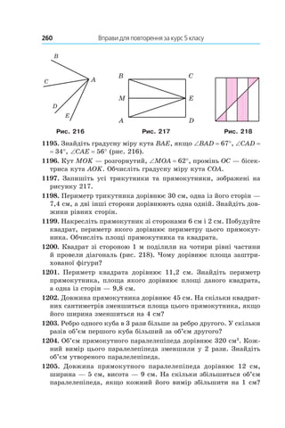 260 	 Вправи для повторення за курс 5 класу
Рис. 216 Рис. 217 Рис. 218
1195. Знайдіть градусну міру кута BAE, якщо ∠BAD = 67°, ∠CAD =
= 34°, ∠CAE = 56° (рис. 216).
1196. Кут MOK — розгорнутий, ∠MOA = 62°, промінь OC — бісек­
триса кута AOK. Обчисліть градусну міру кута COA.
1197. Запишіть усі трикутники та прямокутники, зображені на
рисунку 217.
1198. Периметр трикутника дорівнює 30 см, одна із його сторін —
7,4 см, а дві інші сторони дорівнюють одна одній. Знайдіть дов­
жини рівних сторін.
1199. Накресліть прямокутник зі сторонами 6 см і 2 см. Побудуйте
квадрат, периметр якого дорівнює периметру цього прямокут­
ника. Обчисліть площі прямокутника та квадрата.
1200. Квадрат зі стороною 1 м поділили на чотири рівні частини
й провели діагональ (рис. 218). Чому дорівнює площа заштри­
хованої фігури?
1201.  Периметр квадрата дорівнює 11,2  см. Знайдіть периметр
прямокутника, площа якого дорівнює площі даного квадрата,
а одна із сторін — 9,8 см.
1202. Довжина прямокутника дорівнює 45 см. На скільки квадрат­
них сантиметрів зменшиться площа цього прямокутника, якщо
його ширина зменшиться на 4 см?
1203. Ребро одного куба в 3 рази більше за ребро другого. У скільки
разів об’єм першого куба більший за об’єм другого?
1204. Об’єм прямокутного паралелепіпеда дорівнює 320 см3
. Кож­
ний вимір цього паралелепіпеда зменшили у 2 рази. Знайдіть
об’єм утвореного паралелепіпеда.
1205.  Довжина прямокутного паралелепіпеда дорівнює 12  см,
ширина — 5 см, висота — 9 см. На скільки збільшиться об’єм
паралелепіпеда, якщо кожний його вимір збільшити на 1 см?
 