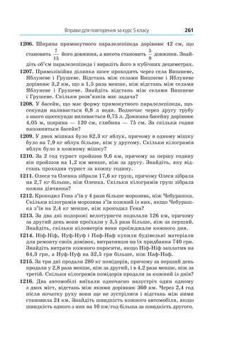 Вправи для повторення за курс 5 класу	 261
1206.  Ширина прямокутного паралелепіпеда дорівнює 42  см, що
становить
7
15
його довжини, а висота становить
5
9
 довжини. Знай­
діть об’єм паралелепіпеда і виразіть його в кубічних дециметрах.
1207. Прямолінійна ділянка шосе проходить через села Вишневе,
Яблуневе і Грушеве. Відстань між селами Вишневе і Яблуневе
дорівнює 3,2 км, що в 1,5 раза менше, ніж відстань між селами
Яблуневе і  Грушеве. Знайдіть відстань між селами Вишневе
і Грушеве. Скільки розв’язків має задача?
1208. У басейн, що має форму прямокутного паралелепіпеда, що-
секунди наливається 0,8  л води. Водночас через другу трубу
з нього щосекунди виливається 0,75 л. Довжина басейну дорівнює
4,05 м, ширина — 120 см, глибина — 75 см. За скільки годин
наповниться басейн?
1209. У двох мішках було 82,3 кг яблук, причому в одному мішку
було на 7,9 кг яблук більше, ніж у другому. Скільки кілограмів
яблук було в кожному мішку?
1210. За 2 год турист пройшов 9,6 км, причому за першу годину
він пройшов на 1,2 км менше, ніж за другу. Знайдіть, яку від-
стань проходив турист за кожну годину.
1211. Олеся та Оленка зібрали 17,6 кг груш, причому Олеся зібрала
на 2,7 кг більше, ніж Оленка. Скільки кілограмів груш зібрала
кожна дівчинка?
1212. Крокодил Гена з’їв у 4 рази більше морозива, ніж Чебурашка.
Скільки кілограмів морозива з’їв кожний із них, якщо Чебураш-
ка з’їв на 2,4 кг менше, ніж крокодил Гена?
1213. За два дні подорожі велотуристи подолали 126 км, причому
за другий день вони проїхали у 3,5 раза більше, ніж за перший.
Знайдіть, скільки кілометрів вони проїжджали кожного дня.
1214. Ніф-Ніф, Нуф-Нуф і Наф-Наф купили будівельні матеріали
для ремонту своїх домівок, витративши на їх придбання 740 грн.
Знайдіть витрати кожного поросяти, якщо Ніф-Ніф заплатив на
64,3 грн, а Нуф-Нуф на 32,5 грн більше, ніж Наф-Наф.
1215. За три дні продали 280 кг помідорів, причому за перший день
продали у 2,8 раза менше, ніж за другий, і в 4,2 раза менше, ніж за
третій. Скільки кілограмів помідорів продали за кожний із днів?
1216.  Два автомобілі виїхали одночасно назустріч один одному
з двох міст, відстань між якими дорівнює 360 км. Через 2,4 год
після початку руху вони ще не зустрілися і відстань між ними
становила 24 км. Знайдіть швидкість кожного автомобіля, якщо
швидкість одного з них на 10 км/год більша за швидкість другого.
 