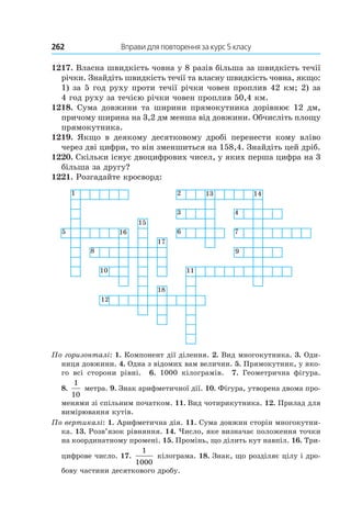262 	 Вправи для повторення за курс 5 класу
1217. Власна швидкість човна у 8 разів більша за швидкість течії
річки. Знайдіть швидкість течії та власну швидкість човна, якщо:
1) за 5 год руху проти течії річки човен проплив 42 км; 2) за
4 год руху за течією річки човен проплив 50,4 км.
1218. Сума довжини та ширини прямокутника дорівнює 12 дм,
причому ширина на 3,2 дм менша від довжини. Обчисліть площу
прямокутника.
1219.  Якщо в  деякому десятковому дробі перенести кому вліво
через дві цифри, то він зменшиться на 158,4. Знайдіть цей дріб.
1220. Скільки існує двоцифрових чисел, у яких перша цифра на 3
більша за другу?
1221. Розгадайте кросворд:
1
5 16
15
8
10
12
18
17
11
6
9
3
2 13 14
4
7
По горизонталі: 1. Компонент дії ділення. 2. Вид многокутника. 3. Оди-
ниця довжини. 4. Одна з відомих вам величин. 5. Прямокутник, у яко-
го всі сторони рівні. 6.  1000 кілограмів. 7.  Геометрична фігура.
8. 
1
10
метра. 9. Знак арифметичної дії. 10. Фігура, утворена двома про-
менями зі спільним початком. 11.  Вид чотирикутника. 12. Прилад для
вимірювання кутів.
По вертикалі: 1. Арифметична дія. 11. Сума довжин сторін многокутни-
ка. 13. Розв’язок рівняння. 14. Число, яке визначає положення точки
на координатному промені. 15. Промінь, що ділить кут навпіл. 16. Три-
цифрове число. 17. 
1
1000
кілограма. 18. Знак, що розділяє цілу і дро-
бову частини десяткового дробу.
 