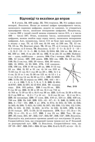 263
Відповіді та вказівки до вправ
9. 6 учнів. 34. 408 цифр. 35. 704 сторінки. 36. Усі цифри яких
непарні. Вказівка. Якщо до кожної цифри трицифрового числа,
записаного парними цифрами, додати по одиниці, то утвориться
трицифрове число, записане непарними цифрами. Наприклад,
з числа 200 у такий спосіб можна отримати число 311, а з числа
486  — число 597. Отже, кожному числу, записаному парними
цифрами, можна знайти пару серед чисел, записаних непарними
цифрами. Але, наприклад, число 111 не буде при цьому входити
в  жодну з  пар. 71. а) 125  мм; б)  84  мм; в) 248 мм. 72.  12  см.
73.  10 см. 75. Відстані рівні. 76. 10 см. 77. а) 4 точки; б) 3 точки;
в) 4 точки; г) 3 точки. 78. Вказівка. 1) 13 – 2 . 5 = 3; 2) 3 . 5 – 13 =
= 2; 3) 2 . 13 – 5 . 5 = 1. 80. 1) 344; 2) 3534. 83. 164 кг. 84. 264 кг.
85. 380 кг. 101. 8 см або 56 см. 102. 9 см або 21 см.103. Наймен-
ше — одна, найбільше — десять. 104. Сім і чотири. 105. Рис. 219.
106. 12 точок. 107. 289 дерев. 108. 664 км. 109. На 43 км/год.
110. На 2 км/год. 153. 20 чисел. 154. 38 чисел.
163.  3)  2994; 4)  95  000. 175. 110  книжок.
176. 196 км. 179. О 19 год 30 хв. 180. О 12 год
33  хв. 184.  3)  92  м 31  см; 4) 54  км 310  м;
7)  33 год 11 хв; 8) 1 год 38 хв 28 с. 185. 1) 1 м
4 см; 2) 15 м 1 см; 3) 36 км 121 м; 4) 12 т 1 ц
4 кг; 5) 6 год 14 хв; 6) 33 хв 11 с. 189. 2) 5050.
190.  1) На 50; 2) перша на 1001. 191. 444 + 44 +
+ 4 + 4 + 4. 192. 7, 9, 4, 7, 9, 4, 7, 9. 209. 2) 404;
3)  6767. 210. 2) 597; 3) 12 910. 213. 98  головок
сиру. 214. 101 рибка. 220. 1 год 35 хв. 221.
8 год 32 хв. 222. 2) 36 м 59 см; 3) 4 км 744 м;
4) 764 м; 7) 19 хв 42 с; 8) 8 год 36 хв. 223. 1) 6 см; 2) 26 м 83 см;
3) 2 км 989 м; 4) 3 т 7 ц 51 кг; 5) 6 год 34 хв; 6) 4 хв 24 с.
229. 32 пасажири. 230. 17 слив. 231. 416 кг, 224 кг. 232. 420 км,
780 км. 238. На 540. 239. 123 + 45 – 67 + 8 – 9. 240. 3) 5000; 4) 0.
264. k = 712 – 18t. 268. 5 кг. 274. 1) 875; 2) 345; 3) 720; 4) 356;
5)  562; 6) 209; 7) 821; 8) 1192; 9) 597; 10) 230; 11) 104; 12) 1194.
275. 1) 123; 2) 192; 3) 382; 4) 574; 5) 136; 6) 329. 276. 1) 28;
2)  31 сольдо. 277. 1) 23; 2) 12 пиріжків. 278. 1) a = 27; 2) a = 14.
279.  1)  a = 21; 2)  a = 117. 280. 1  год 25  хв. 282. Так, 28  грн.
297.  26 учнів. 311. 46°. 312. 112°. 315. 68°. 316. 153°. 319. Вказівка.
Відкладіть від довільного променя даний кут послідовно 14 разів.
Скористайтеся тим, що утворений таким чином кут на 2° більший
за розгорнутий кут. 320. 1) Вказівка. Скористайтеся тим, що
19°.19 = 361°. 323. 240 г. 324. 52 грн. 334. 2) а) 5; б) 27; в) n (n – 3) : 2.
Рис. 219
 