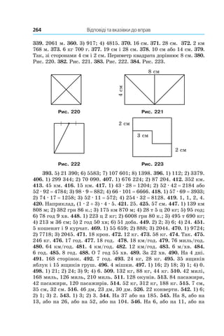264 	 Відповіді та вказівки до вправ
339.  2061 м. 360. 3) 917; 4) 4815. 370. 16 см. 371. 28 см. 372. 2 км
768 м. 373. 6 кг 700 г. 377. 19 см і 28 см. 378. 10 см або 14 см. 379.
Так, зі сторонами 4 см і 2 см. Периметр квадрата дорівнює 8 см. 380.
Рис. 220. 382. Рис. 221. 383. Рис. 222. 384. Рис. 223.
Рис. 220 Рис. 221
Рис. 222 Рис. 223
393. 5) 21 390; 6) 5583; 7) 107 601; 8) 1398. 396. 1) 112; 2) 3379.
406. 1) 299 344; 2) 70 090. 407. 1) 676 224; 2) 87 204. 412. 352 км.
413. 45 км. 416. 15 км. 417. 1) 43 . 28 = 1204; 2) 52 . 42 = 2184 або
52 . 92 = 4784; 3) 98 . 9 = 882; 4) 66 . 101 = 6666. 418. 1) 57 . 69 = 3933;
2)  74 . 17 = 1258; 3) 52 . 11 = 572; 4) 254 . 32 = 8128. 419. 1, 1, 2, 4.
420. Наприклад, (1 . 2 + 3) . 4 . 5. 421. 25. 425. 57 см. 447. 1) 139 км
808 м; 2) 382 грн 86 к.; 3) 175 км 870 м; 4) 28 т 5 ц 20 кг; 5) 95 год;
6)  78 год 9 хв. 448. 1) 223 ц 2 кг; 2) 6008 грн 80 к.; 3) 495 т 690 кг;
4)  213 м 36 см; 5) 2 год 50 хв; 6) 51 доба. 449. 2) 2; 3) 6; 4) 24. 451.
5 кошенят і 9 курчат. 469. 1) 55 659; 2) 888; 3) 2044. 470. 1) 9724;
2)  7718; 3) 2045. 471. 18 крон. 472. 12 кг. 473. 58 кг. 474. Так. 475.
246 кг. 476. 17 год. 477. 18 год. 478. 18 км/год. 479. 76 миль/год.
480. 64 км/год. 481. 4 км/год. 482. 12 км/год. 483. 6 м/хв. 484.
6 год. 485. 8 год. 488. О 7 год 55 хв. 489. За 22 хв. 490. На 4 дні.
491. 168 сторінок. 492. 7 год. 493. 24 кг, 28 кг. 495. 35 ящиків
яблук і 15 ящиків груш. 496. 4 мішки. 497. 1) 16; 2) 18; 3) 1; 4) 0.
498. 1) 21; 2) 24; 3) 9; 4) 6. 509. 132 кг, 88 кг, 44 кг. 510. 42 милі,
168 миль, 126 миль, 210 миль. 511. 128 окунів. 513. 84 паса­жири,
42 пасажири, 120 пасажирів. 514. 52 кг, 312 кг, 188 кг. 515. 7 см,
35 см, 32 см. 516. 46 дм, 23 дм, 30 дм. 526. 22 конверти. 542. 1) 6;
2)  1; 3) 2. 543. 1) 3; 2) 3. 544. На 37 або на 185. 545. На 8, або на
13, або на 26, або на 52, або на 104. 546. На 6, або на 11, або на
 