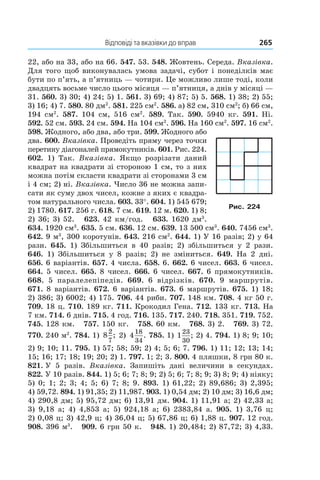 Відповіді та вказівки до вправ	 265
22, або на 33, або на 66. 547. 53. 548. Жовтень. Середа. Вказівка.
Для того щоб виконувалась умова задачі, субот і понеділків має
бути по п’ять, а п’ятниць — чотири. Це можливо лише тоді, коли
двадцять восьме число цього місяця — п’ятниця, а днів у місяці —
31. 560. 3) 30; 4) 24; 5) 1. 561. 3) 69; 4) 87; 5) 5. 568. 1) 38; 2) 55;
3)  16; 4) 7. 580. 80 дм2
. 581. 225 см2
. 586. а) 82 см, 310 см2
; б) 66 см,
194  см2
. 587. 104  см, 516  см2
. 589. Так. 590. 5940  кг. 591. Ні.
592. 52 см. 593. 24 см. 594. На 104 см2
. 596. На 160 см2
. 597. 16 см2
.
598. Жодного, або два, або три. 599. Жодного або
два. 600. Вказівка. Проведіть пряму через точки
перетину діагоналей прямокутників. 601. Рис. 224.
602. 1)  Так. Вказівка. Якщо розрізати даний
квадрат на квадрати зі стороною 1 см, то з них
можна потім скласти квадрати зі сторонами 3 см
і 4 см; 2) ні. Вказівка. Число 36 не можна запи-
сати як суму двох чисел, кожне з яких є квадра-
том натурального числа. 603. 33°. 604. 1) 545 679;
2)  1780. 617. 256 г. 618. 7 см. 619. 12 м. 620. 1) 8;
2)  36; 3) 52. 623. 42 км/год. 633. 1620 дм3
.
634. 1920 см3
. 635. 5 см. 636. 12 см. 639. 13 500 см3
. 640. 7456 см3
.
642.  9 м3
, 300 коротунів. 643. 216 см2
. 644. 1) У 16 разів; 2) у 64
рази. 645. 1)  Збіль­шиться в  40  разів; 2)  збільшиться у  2 рази.
646. 1)  Збільшиться у  8  разів; 2)  не зміниться. 649. На 2  дні.
656.  6 варіантів. 657. 4 числа. 658. 6. 662. 6 чисел. 663. 6 чисел.
664. 5 чисел. 665. 8 чисел. 666. 6 чисел. 667. 6 прямокутників.
668. 5 паралелепіпедів. 669. 6 відрізків. 670. 9 маршрутів.
671. 8 варіантів. 672. 6 варіантів. 673. 6 марш­рутів. 675. 1) 18;
2) 386; 3) 6002; 4) 175. 706. 44 риби. 707. 148 км. 708. 4 кг 50 г.
709. 18 ц. 710. 189 кг. 711. Крокодил Гена. 712. 133 кг. 713. На
7 км. 714. 6 днів. 715. 4 год. 716. 135. 717. 240. 718. 351. 719. 752.
745. 128 км. 757. 150 кг. 758. 60 км. 768. 3) 2. 769. 3) 72.
770. 240 м2
. 784. 1) 8
2
7
; 2) 4
18
34
. 785. 1) 123
30
; 2) 4. 794. 1) 8; 9; 10;
2)  9; 10; 11. 795. 1) 57; 58; 59; 2) 4; 5; 6; 7. 796. 1) 11; 12; 13; 14;
15; 16; 17; 18; 19; 20; 2) 1. 797. 1; 2; 3. 800. 4 пляшки, 8 грн 80 к.
821. У 5  разів. Вказівка. Запишіть дані величини в  секундах.
822. У 10 разів. 844. 1) 5; 6; 7; 8; 9; 2) 5; 6; 7; 8; 9; 3) 8; 9; 4) ніяку;
5)  0; 1; 2; 3; 4; 5; 6) 7; 8; 9. 893. 1) 61,22; 2) 89,686; 3) 2,395;
4)  59,72. 894. 1) 91,35; 2) 11,987. 903. 1) 0,54 дм; 2) 10 дм; 3) 16,6 дм;
4)  290,8 дм; 5) 95,72 дм; 6) 13,91 дм. 904. 1) 11,91 а; 2) 42,33 а;
3)  9,18 а; 4)  4,853  а; 5)  924,18 а; 6)  2383,84 а. 905. 1)  3,76  ц;
2)  0,08 ц; 3) 42,9 ц; 4) 36,04 ц; 5) 67,86 ц; 6) 1,88 ц. 907. 12 год.
908. 396 м3
. 909. 6 грн 50 к. 948. 1) 20,484; 2) 87,72; 3) 4,33.
Рис. 224
 