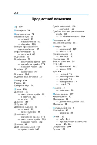 268 	
Предметний покажчик
Ар 130
Бісектриса 70
Величина кута 74
Вершина кута 69
— ламаної 18
— многокутника 80
— піраміди 138
Виміри прямокутного
паралелепіпеда 135
Вираз буквений 60
— числовий 60
Від’ємник 52
Віднімання 52
— десяткових дробів 206
— звичайних дробів 174
— мішаних чисел 182
Відрізок 15
— одиничний 16
Відсоток 236
Відстань між точками 17
Гектар 130
Градус 73
Градусна міра 74
Ділене 110
Ділення 110
— десяткових дробів 221
— з остачею 121
— націло 122
Дільник 110
Добуток 97
Довжина відрізка 16
— ламаної 18
— прямокутника 89
Додавання 47
— звичайних дробів 173
— десяткових дробів 205
— мішаних чисел 182
Доданок 47
Дріб неправильний 167
— правильний 167
Дроби десяткові 190
— звичайні 157
Дробова частина десяткового
дробу 190
— — мішаного числа 180
Зменшуване 52
Знаменник дробу 157
Квадрат 90
— одиничний 129
— числа 126
Кінці відрізка 15
— ламаної 18
Координата 34
Корінь рівняння 65
Куб 136
— одиничний 142
— числа 126
Кут 69
— гострий 75
— многокутника 80
— прямий 74
— розгорнутий 73
— тупий 75
Ламана 17
— замкнена 18
Многогранник 137
Многокутник 80
Множення 97
— десяткових дробів 213
Множник 97
Натуральний ряд 5
Нерівність 39
— подвійна 39
Об’єм 142
— куба 144
— прямокутного паралелепі-
педа 143, 144
Округлення 200
Остача 122
 
