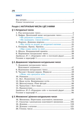 270 	
ЗМІСТ
Від авторів.......................................................................3
Умовні позначення ..........................................................4
Розділ I. Натуральні числа і дії з ними
§  1. Натуральні числа
1. Ряд натуральних чисел..................................................5
2. Цифри. Десятковий запис натуральних чисел..................7
• Як рахували в давнину............................................12
• Як називають «числа-велетні».................................15
3. Відрізок. Довжина відрізка..........................................15
• Від ліктів та долонь до метричної системи................25
4. Площина. Пряма. Промінь..........................................27
• Про лляну нитку та лінії.........................................31
5. Шкала. Координатний промінь....................................33
6. Порівняння натуральних чисел....................................39
Завдання № 1 «Перевірте себе» в тестовій формі............45
Головне в параграфі 1.....................................................46
§  2. Додавання і віднімання натуральних чисел	
7. Додавання натуральних чисел.
Властивості додавання.................................................47
8. Віднімання натуральних чисел.....................................52
9. Числові і буквені вирази. Формули..............................59
• Мова, яка зрозуміла всім.........................................64
10. Рівняння..................................................................65
11. Кут. Позначення кутів...............................................69
12. Види кутів. Вимірювання кутів..................................73
13. Многокутники. Рівні фігури.......................................80
14. Трикутник і його види...............................................84
15. Прямокутник............................................................89
Завдання № 2 «Перевірте себе» в тестовій формі............94
Головне в параграфі 2.....................................................95
§  3. Множення і ділення натуральних чисел	
16. Множення. Переставна властивість множення.............97
17. Сполучна і розподільна властивості множення........... 105
18. Ділення.................................................................. 110
19. Ділення з остачею................................................... 121
20. Степінь числа......................................................... 125
 