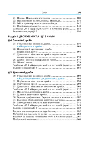 Зміст	 271
21. Площа. Площа прямокутника.................................. 128
22. Прямокутний паралелепіпед. Піраміда...................... 134
23. Об’єм прямокутного паралелепіпеда.......................... 142
24. Комбінаторні задачі................................................. 148
Завдання № 3 «Перевірте себе» в тестовій формі.......... 153
Головне в параграфі 3................................................... 154
Розділ II. Дробові числа і дії з ними
§  4. Звичайні дроби	
25. Уявлення про звичайні дроби................................... 156
• «Потрапити в дроби»............................................ 165
26.  Правильні і неправильні дроби.
Порівняння дробів................................................... 166
27. Додавання і віднімання дробів з однаковими
знаменниками......................................................... 173
28. Дроби і ділення натуральних чисел........................... 177
29. Мішані числа.......................................................... 179
Завдання № 4 «Перевірте себе» в тестовій формі.......... 187
Головне в параграфі 4................................................... 188
§  5. Десяткові дроби	
30. Уявлення про десяткові дроби.................................. 190
• Від шістдесяткових до десяткових дробів................ 195
31. Порівняння десяткових дробів.................................. 196
32. Округлення чисел................................................... 200
33. Додавання і віднімання десяткових дробів................. 205
Завдання № 5 «Перевірте себе» в тестовій формі.......... 212
34. Множення десяткових дробів................................... 213
35. Ділення десяткових дробів....................................... 221
36. Середнє арифметичне. Середнє значення величини.......232
37. Відсотки. Знаходження відсотків від числа................ 236
38. Знаходження числа за його відсотками..................... 244
Завдання № 6 «Перевірте себе» в тестовій формі.......... 249
Головне в параграфі 5................................................... 250
Вправи для повторення за курс 5 класу.......................... 252
Відповіді та вказівки до вправ...................................... 263
Відповіді до завдань «Перевірте себе» в тестовій формі.......267
Предметний покажчик......................................................268
 