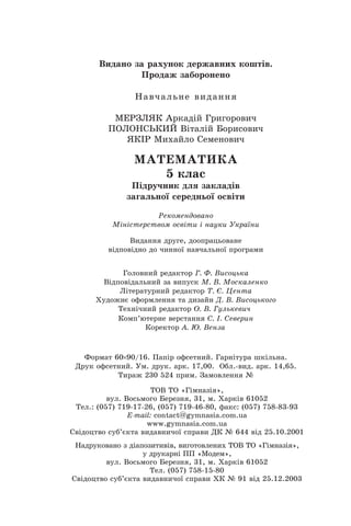Âèäàíî çà ðàõóíîê äåðæàâíèõ êîøò³â.
Ïðîäàæ çàáîðîíåíî
Íàâ÷àëüíå âèäàííÿ
ÌÅÐÇËßÊ Àðêàä³é Ãðèãîðîâè÷
ÏÎËÎÍÑÜÊÈÉ Â³òàë³é Áîðèñîâè÷
ßÊ²Ð Ìèõàéëî Ñåìåíîâè÷
ÌÀÒÅÌÀÒÈÊÀ
Ï³äðó÷íèê äëÿ çàêëàä³â
çàãàëüíî¿ ñåðåäíüî¿ îñâ³òè
5 êëàñ
Ãîëîâíèé ðåäàêòîð Ã. Ô. Âèñîöüêà
Ðåêîìåíäîâàíî
Âèäàííÿ äðóãå, äîîïðàöüîâàíå
â³äïîâ³äíî äî ÷èííî¿ íàâ÷àëüíî¿ ïðîãðàìè
Ì³í³ñòåðñòâîì îñâ³òè ³ íàóêè Óêðà¿íè
Â³äïîâ³äàëüíèé çà âèïóñê Ì. Â. Ìîñêàëåíêî
Ë³òåðàòóðíèé ðåäàêòîð Ò. ª. Öåíòà
Õóäîæíº îôîðìëåííÿ òà äèçàéí Ä. Â. Âèñîöüêîãî
Òåõí³÷íèé ðåäàêòîð Î. Â. Ãóëüêåâè÷
Êîðåêòîð À. Þ. Âåíçà
Êîìï’þòåðíå âåðñòàííÿ C. ². Ñåâåðèí
Ôîðìàò 60 90/16. Ïàï³ð îôñåòíèé. Ãàðí³òóðà øê³ëüíà.
Äðóê îôñåòíèé. Óì. äðóê. àðê. 17,00. Îáë.-âèä. àðê. 14,65.
Òèðàæ 230 524 ïðèì. Çàìîâëåííÿ ¹
ÒÎÂ ÒÎ «Ã³ìíàç³ÿ»,
âóë. Âîñüìîãî Áåðåçíÿ, 31, ì. Õàðê³â 61052
Òåë.: (057) 719-17-26, (057) 719-46-80, ôàêñ: (057) 758-83-93
E-mail: contàct@gymnasia.com.ua
www.gymnasia.com.ua
Ñâ³äîöòâî ñóá’ºêòà âèäàâíè÷î¿ ñïðàâè ÄÊ ¹ 644 â³ä 25.10.2001
Íàäðóêîâàíî ç ä³àïîçèòèâ³â, âèãîòîâëåíèõ ÒÎÂ ÒÎ «Ã³ìíàç³ÿ»,
ó äðóêàðí³ ÏÏ «Ìîäåì»,
âóë. Âîñüìîãî Áåðåçíÿ, 31, ì. Õàðê³â 61052
Òåë. (057) 758-15-80
Ñâ³äîöòâî ñóá’ºêòà âèäàâíè÷î¿ ñïðàâè ÕÊ ¹ 91 â³ä 25.12.2003
 