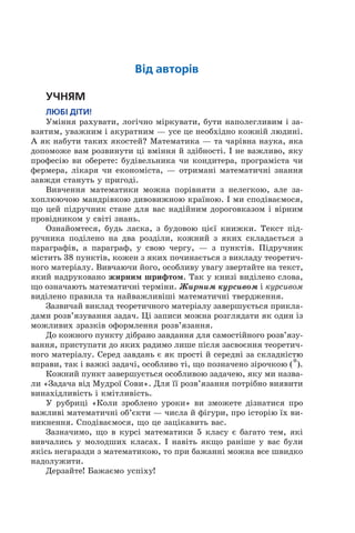 Від авторів
Учням
Любі діти!
Уміння рахувати, логічно міркувати, бути наполегливим і за­
взятим, уважним і акуратним — усе це необхідно кожній людині.
А як набути таких якостей? Математика — та чарівна наука, яка
допоможе вам розвинути ці вміння й здібності. І не важливо, яку
професію ви оберете: будівельника чи кондитера, програміста чи
фермера, лікаря чи економіста, — отримані математичні знання
завжди стануть у пригоді.
Вивчення математики можна порівняти з нелегкою, але за­
хоплюючою мандрівкою дивовижною країною. І ми сподіваємося,
що цей підручник стане для вас надійним дороговказом і вірним
провідником у світі знань.
Ознайомтеся, будь ласка, з будовою цієї книжки. Текст під­
ручника поділено на два розділи, кожний з яких складається з
параграфів, а параграф, у свою чергу, — з пунктів. Підручник
містить 38 пунктів, кожен з яких починається з викладу теоретич­
ного матеріалу. Вивчаючи його, особливу увагу звертайте на текст,
який надруковано жирним шрифтом. Так у книзі виділено слова,
що означають математичні терміни. Жирним курсивом і курсивом
виділено правила та найважливіші математичні твердження.
Зазвичай виклад теоретичного матеріалу завершується прикла­
дами розв’язування задач. Ці записи можна розглядати як один із
можливих зразків оформлення розв’язання.
До кожного пункту дібрано завдання для самостійного розв’язу­
вання, приступати до яких радимо лише після засвоєння теоретич­
ного матеріалу. Серед завдань є як прості й середні за складністю
вправи, так і важкі задачі, особливо ті, що позначено зірочкою (*).
Кожний пункт завершується особливою задачею, яку ми назва­
ли «Задача від Мудрої Сови». Для її розв’язання потрібно виявити
винахідливість і кмітливість.
У рубриці «Коли зроблено уроки» ви зможете дізнатися про
важливі математичні об’єкти — числа й фігури, про історію їх ви­
никнення. Сподіваємося, що це зацікавить вас.
Зазначимо, що в курсі математики 5 класу є багато тем, які
вивчались у молодших класах. І навіть якщо раніше у вас були
якісь негаразди з математикою, то при бажанні можна все швидко
надолужити.
Дерзайте! Бажаємо успіху!
 