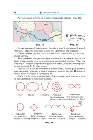 32 	 § 1.  Натуральні числа
Автомобільну дорогу на карті зображують лінією (рис. 46).
Рис. 46 Рис. 47
Давньогрецький математик Евклід у  своїй знаменитій книзі
«Начала» образно визначив лінію як «довжину без ширини».
Слово «лінія» походить від латинського слова «linum» — льон,
лляна нитка.
За допомогою гостро зато­че­ного олівця ви можете нама­лювати
дуже хитромудру лінію, наприклад особистий підпис. Так, на
рисун­ку 47 подано зображення (факсиміле) підпису великого укра-
їнського поета Т. Г. Шевченка.
Багато ліній, що вивчаються в математиці, мають ряд цікавих
властивостей, деяким з  них присвоєно власні імена. Приклади
таких ліній наведено на рисунку 48.
Сім’я ліній дуже різноманітна. З властивостями деяких з них
ви ознайомитесь у старших класах.
Êîëî Åë³ïñ Ïàðàáîëà Ñï³ðàëü
(â³ä ãðåöüêîãî
ñï³ðà — âèòîê)
Ëåìí³ñêàòà
(â³ä ëàòèíñüêîãî
ëåìí³ñêóñ — áàíò)
Êàðä³î¿äà
(â³ä ãðåöüêîãî
êàðä³î — ñåðöå)
Àñòðî¿äà
(â³ä ãðåöüêîãî
àñòðîí — ç³ðêà)
Êëîôî¿äà
(â³ä ãðåöüêîãî
êëîôî — ïðÿñòè)
Öèêëî¿äà
(â³ä ãðåöüêîãî
öèêëîñ — êðóã)
Рис. 48
 