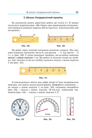 5. Шкала. Координатний промінь 33
5. Шкала. Координатний промінь
За допомогою рівної дерев’яної рейки дві точки A і B можна
сполучити відрізком (рис. 49). Однак цим примітивним інструмен-
том виміряти довжину відрізка AB не вдасться. Удосконалимо цей
інструмент.
Рис. 49 Рис. 50
На рейці через кожний сантиметр нанесемо штрихи. Під пер-
шим штрихом напишемо число 0, під другим  — 1, під третім — 2
і т. д. (рис. 50). У таких випадках говорять, що на рейку нанесено
шкалу з ціною поділки 1 см. Ця рейка зі шкалою схожа на ліній-
ку. Але частіше за все на лінійку наносять шкалу з ціною поділки
1 мм (рис. 51).
Рис. 51
З повсякденного життя вам добре відомі й інші вимірювальні
прилади, які мають шкали різної форми. Циферблат годинника —
це шкала з ціною поділки 1  хв (рис.  52); спідометр автомобіля
(рис. 53) — шкала з  ціною поділки 10 км/год; кімнатний тер-
мометр (рис. 54) — шкала з ціною поділки 1 °С.
0
20
40
60
80
100
120140
160
180
200
220
240
260
км/год
Рис. 52 Рис. 53 Рис. 54
 