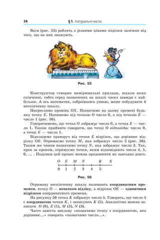 34 	 § 1.  Натуральні числа
Ваги (рис. 55) роблять з різними цінами поділки залежно від
того, що на них зважують.
Рис. 55
Конструктор створює вимірювальні прилади, шкали яких
скінченні, тобто серед позначених на шкалі чисел завжди є най-
більше. А ось математик, озброївшись уявою, може побудувати й
нескінченну шкалу.
Накреслимо промінь OX. Позначимо на цьому промені будь-
яку точку E. Напишемо під точкою O число 0, а під точкою E —
число 1 (рис. 56).
Говоритимемо, що точка O зображує число 0, а точ­ка E — чис-
ло 1. Також прийнято говорити, що точці O відповідає число 0,
а точці E — число 1.
Відкладемо праворуч від точки E відрізок, що дорівнює від-
різку OE. Отримаємо точку M, яка зображує число 2 (рис. 56).
Таким же чином позначимо точку N, яка зображує число 3. Так,
крок за кроком, отримуємо точки, яким відповідають числа 4, 5,
6, ... . Подумки цей процес можна продовжити як завгодно довго.
Рис. 56
Отриману нескінченну шкалу називають координатним про-
менем, точку O — початком відліку, а відрізок OE — одиничним
відрізком координатного променя.
На рисунку 56 точка K зображує число 5. Говорять, що число 5
є координатою точки K, і записують K (5). Аналогічно можна за-
писати O (0), E (1), M (2), N (3).
Часто замість вислову «позначимо точку з координатою, яка
дорівнює...» говорять «позначимо число...».
 