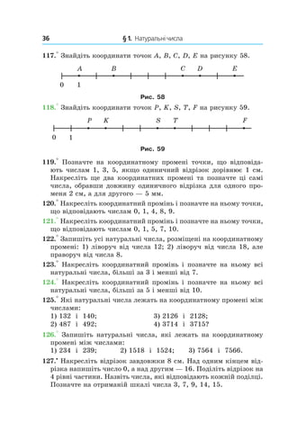 36 	 § 1.  Натуральні числа
117.° Знайдіть координати точок A, B, C, D, E на рисунку 58.
Рис. 58
118.° Знайдіть координати точок P, K, S, T, F на рисунку 59.
Рис. 59
119.°  Позначте на координатному промені точки, що відповіда-
ють числам 1, 3, 5, якщо одиничний відрізок дорівнює 1 см.
Накресліть ще два координатних промені та позначте ці самі
числа, обравши довжину одиничного відрізка для одного про-
меня 2 см, а для другого — 5 мм.
120.° Накресліть координатний промінь і позначте на ньому точки,
що відповідають числам 0, 1, 4, 8, 9.
121.° Накресліть координатний промінь і позначте на ньому точки,
що відповідають числам 0, 1, 5, 7, 10.
122.° Запишіть усі натуральні числа, розміщені на координатному
промені: 1) ліворуч від числа 12; 2) ліворуч від числа 18, але
праворуч від числа 8.
123.° Накресліть координатний промінь і позначте на ньому всі
натуральні числа, більші за 3 і менші від 7.
124.° Накресліть координатний промінь і позначте на ньому всі
натуральні числа, більші за 5 і менші від 10.
125.° Які натуральні числа лежать на координатному промені між
числами:
1) 132 і  140;		 3) 2126 і  2128;
2) 487 і  492;	 4) 3714 і  3715?
126.° Запишіть натуральні числа, які лежать на координатному
промені між числами:
1) 234 і  239;	 2) 1518 і  1524;	 3) 7564 і  7566.
127.•
 Накресліть відрізок завдовжки 8 см. Над одним кінцем від-
різка напишіть число 0, а над другим — 16. Поділіть відрізок на
4 рівні частини. Назвіть числа, які відповідають кожній поділці.
Позначте на отриманій шкалі числа 3, 7, 9, 14, 15.
 