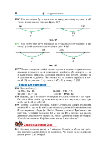 38 	 § 1.  Натуральні числа
135.•
 Яке число має бути записане на координатному промені в тій
точці, куди вказує стрілка (рис. 64)?
Рис. 64
136.•
 Яке число має бути записане на координатному промені в тій
точці, у якій починається стрілка (рис. 65)?
Рис. 65
137.••
 Коник за один стрибок переміщується вздовж координатного
променя праворуч на 5 одиничних відрізків або ліворуч — на
3 одиничних відрізки. Перший стрибок він робить управо на
5 одиничних відрізків. Чи зможе він за кілька стрибків з точ-
ки O (0) потрапити: 1) у точку A (7); 2) у точку B (8)?
Вправи для повторення
138.  Виконайте дії:
1) 265 + 35 . 16;	 3) 336 – 192 : 12;
2) (265 + 35) . 16;	 4) (336 – 192) : 12.
139.  Відомо, що 7 кг яблук коштують стільки, скільки 4 кг груш.
Скільки кілограмів груш можна купити на таку саму суму гро-
шей, що й 42 кг яблук?
140. Висота Великої дзвіниці Києво-Печерської лаври становить
майже 97 м, що на 12 м більше за висоту дзвіниці Михайлівського
Золотоверхого собору (м. Київ). Висота дзвіниці Троїцького со-
бору (м. Чернігів) дорівнює 58 м, що на 18 м менше від висоти
дзвіниці Софіївського собору (м. Київ). Дзвіниця якого із соборів,
Михайлівського чи Софіївського, вища й на скільки?
Задача від Мудрої Сови
141.  Уздовж паркана ростуть 8 яблунь. Кількість яблук на сусід-
ніх деревах відрізняється на одиницю. Чи може на всіх деревах
разом рости 225 яблук?
 