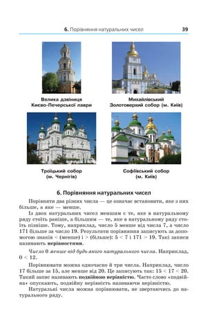 6. Порівняння натуральних чисел 39
Велика дзвіниця
Києво-Печерської лаври
Михайлівський
Золотоверхий собор (м. Київ)
Троїцький собор
(м. Чернігів)
Софіївський собор
(м. Київ)
6. Порівняння натуральних чисел
Порівняти два різних числа — це означає встановити, яке з них
більше, а яке — менше.
Із двох натуральних чисел меншим є те, яке в натуральному
ряду стоїть раніше, а більшим — те, яке в натуральному ряду сто-
їть пізніше. Тому, наприклад, число 5 менше від числа 7, а число
171 більше за число 19. Результати порівняння записують за допо-
могою знаків < (менше) і > (більше): 5 < 7 і 171 > 19. Такі записи
називають нерівностями.
Число 0 менше від будь-якого натурального числа. Наприклад,
0 < 12.
Порівнювати можна одночасно й три числа. Наприклад, число
17 більше за 15, але менше від 20. Це записують так: 15 < 17 < 20.
Такий запис називають подвійною нерівністю. Часто слово «подвій-
на» опускають, подвійну нерівність називаючи нерівністю.
Натуральні числа можна порівнювати, не звертаючись до на-
турального ряду.
 