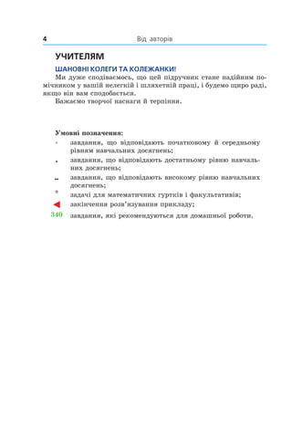 4 	 Від		авторів
УчитеЛям
шаноВні коЛеги та коЛеЖанки!
Ми дуже сподіваємось, що цей підручник стане надійним по­
мічником у вашій нелегкій і шляхетній праці, і будемо щиро раді,
якщо він вам сподобається.
Бажаємо творчої наснаги й терпіння.
Умовні позначення:
° завдання, що відповідають початковому й середньому
рівням навчальних досягнень;
• завдання, що відповідають достатньому рівню навчаль­
них досягнень;
•• завдання, що відповідають високому рівню навчальних
досягнень;
* задачі для математичних гуртків і факультативів;
закінчення розв’язування прикладу;
340 завдання, які рекомендуються для домашньої роботи.
 