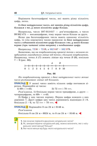 40 	 § 1.  Натуральні числа
Порівняти багатоцифрові числа, які мають різну кількість
цифр, легко.
Із двох натуральних чисел, які мають різну кількість цифр,
більшим є те, у якого кількість цифр більша.
Наприклад, число 597 013 617 — дев’ятицифрове, а  число
99 982 475 — восьмицифрове, тому перше число більше за друге.
Якщо два багатоцифрових числа мають однакову кількість
цифр, то слід керуватися таким правилом: із двох натуральних
чисел з однаковою кількістю цифр більшим є те, у якого більша
перша (при читанні зліва направо) з неоднакових цифр.
Наприклад, 7256 > 7249, а 582 647 < 582 879.
Зазначимо, що на координатному промені точка з меншою ко-
ординатою знаходиться лівіше від точки з більшою координатою.
Наприклад, точка A (7) лежить лівіше від точки B (9), оскільки
7 < 9 (рис. 66).
Рис. 66
На координатному промені з двох натуральних чисел менше
число розташоване лівіше від більшого.
Приклад  1  У записі чисел замість кількох цифр поставили зі-
рочки. Порівняйте ці числа:
1) 69* і **43;	 2) 72 *** і 70 ***.
Розв’язання. 1) Оскільки перше число трицифрове, а друге —
чотирицифрове, то 69* < **43.
2) Цифр у цих числах порівну. Перша цифра кожного з них
дорівнює 7. Другі цифри цих чисел дорівнюють відповідно 2 і 0.
Оскільки 2 > 0, то 72 *** > 70 ***.
Приклад  2  Порівняйте 8 км 24 м і 8146 м.
Розв’язання
Оскільки 8 км 24 м = 8024 м, то 8 км 24 м < 8146 м.
1.  	Що означає порівняти два різних натуральних числа?
2.  	Як, використовуючи натуральний ряд, можна визначити, яке з нату-
ральних чисел менше? більше?
3.  	Яке число менше від будь-якого натурального числа?
?
 