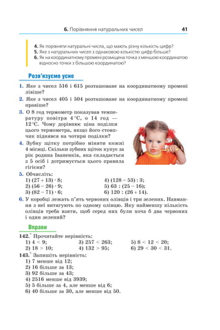 6. Порівняння натуральних чисел 41
4. 	Як порівняти натуральні числа, що мають різну кількість цифр?
5.  	Яке з натуральних чисел з однаковою кількістю цифр більше?
6.  	Як на координатному промені розміщена точка з меншою координатою
відносно точки з більшою координатою?
Розв’язуємо усно
1.  Яке з чисел 516 і 615 розташоване на координатному промені
лівіше?
2.  Яке з чисел 405 і 504 розташоване на координатному промені
правіше?
3.  О 8 год термометр показував темпе-
ратуру повітря 4 °С, о 14  год —
12 °С. Чому дорівнює ціна поділки
цього термометра, якщо його стовп-
чик піднявся на чотири поділки?
4.  Зубну щітку потрібно міняти кожні
4 місяці. Скільки зубних щіток купує за
рік родина Іваненків, яка складається
з 5 осіб і дотримується цього правила
гігієни?
5.  Обчисліть:
1) (27 + 13) . 8;	 4) (128 – 53) : 3;	
2) (56 – 26) . 9;	 5) 63 : (25 – 16);
3) (82 – 71) . 6;	 6) 120 : (26 + 14).
6.	 У коробці лежать п’ять червоних олівців і три зелених. Навман-
ня з неї витягують по одному олівцю. Яку найменшу кількість
олівців треба взяти, щоб серед них були хоча б два червоних
і один зелений?
Вправи
142.° Прочитайте нерівність:
1) 4 < 9;	 3) 257 < 263;	 5) 8 < 12 < 20;
2) 18 > 10;	 4) 132 > 95;	 6) 29 < 30 < 31.
143.° Запишіть нерівність:
1) 7 менше від 12;
2) 16 більше за 13;
3) 92 більше за 43;
4) 2516 менше від 3939;
5) 5 більше за 4, але менше від 6;
6) 40 більше за 30, але менше від 50.
 