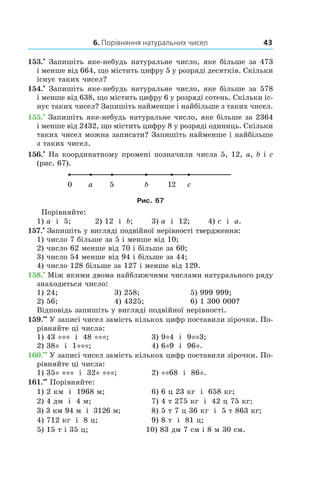 6. Порівняння натуральних чисел 43
153.•
 Запишіть яке-небудь натуральне число, яке більше за 473
і менше від 664, що містить цифру 5 у розряді десятків. Скільки
існує таких чисел?
154.•
 Запишіть яке-небудь натуральне число, яке більше за 578
і менше від 638, що містить цифру 6 у розряді сотень. Скільки іс-
нує таких чисел? Запишіть найменше і найбільше з таких чисел.
155.•
 Запишіть яке-небудь натуральне число, яке більше за 2364
і менше від 2432, що містить цифру 8 у розряді одиниць. Скільки
таких чисел можна записати? Запишіть найменше і найбільше
з таких чисел.
156.•
 На координатному промені позначили числа 5, 12, a, b і c
(рис. 67).
Рис. 67
Порівняйте:
1) a і  5;	 2) 12 і  b;	 3) a і  12;	 4) c і  a.
157.•
 Запишіть у вигляді подвійної нерівності твердження:
1) число 7 більше за 5 і менше від 10;
2) число 62 менше від 70 і більше за 60;
3) число 54 менше від 94 і більше за 44;
4) число 128 більше за 127 і менше від 129.
158.•
 Між якими двома найближчими числами натурального ряду
знаходиться число:
1) 24;	 3) 258;	 5) 999 999;
2) 56; 	 4) 4325;	 6) 1 300 000?
Відповідь запишіть у вигляді подвійної нерівності.
159.••
 У записі чисел замість кількох цифр поставили зірочки. По-
рівняйте ці числа:
1) 43 *** і  48 ***;	 3) 9*4 і  9**3;
2) 38* і  1***;	 4) 6*9 і  96*.
160.••
 У записі чисел замість кількох цифр поставили зірочки. По-
рівняйте ці числа:
1) 35* *** і  32* ***;	 2) **68 і  86*.
161.••
 Порівняйте:
1) 2 км і  1968 м;	 6) 6 ц 23 кг і  658 кг;
2) 4 дм і  4 м;	 7) 4 т 275 кг і  42 ц 75 кг;
3) 3 км 94 м і  3126 м;	 8) 5 т 7 ц 36 кг і  5 т 863 кг;
4) 712 кг і  8 ц;	 9) 8 т і  81 ц;
5) 15 т і 35 ц;	 10) 83 дм 7 см і 8 м 30 см.
 