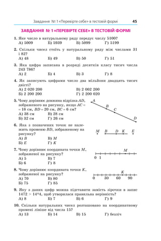 Завдання  № 1 «Перевірте себе» в тестовій формі	 45
Завдання № 1 «Перевірте себе» в тестовій формі
1.  Яке число в натуральному ряду передує числу 5100?
А) 5009	 Б) 5939	 В) 5099	 Г) 5199
2.  Скільки чисел стоїть у  натуральному ряду між числами 31
і 82?
А) 48	 Б) 49	 В) 50	 Г) 51
3.  Яка цифра записана в  розряді десятків класу тисяч числа
243 786?
А) 2	 Б) 4	 В) 3	 Г) 8
4.  Як записують цифрами число два мільйони двадцять тисяч
двісті?
А) 2 020 200	 В) 2 002 200
Б) 2 200 200		 Г) 2 200 020
5.  Чому дорівнює довжина відрізка AD,
зображеного на рисунку, якщо AC =
= 18 см, BD = 20 см, BC = 6 см?
А) 38 см	 В) 28 см
Б) 32 см	 Г) 26 см
6.  Яка з  позначених точок не нале-
жить променю BD, зображеному на
рисунку?
А) B	 В) M	
Б) E	 Г) K
7.  Чому дорівнює координата точки M,
зображеної на рисунку?
А) 5	 В) 7	
Б) 6	 Г) 8
8.  Чому дорівнює координата точки K,
зображеної на рисунку?
А) 70	 В) 80	
Б) 75	 Г) 85
9.  Яку з даних цифр можна підставити замість зірочки в запис
1472 > 14*4, щоб утворилася правильна нерівність?
А) 8	 Б) 7	 В) 6	 Г) 9
10.  Скільки натуральних чисел розташовано на координатному
промені лівіше від числа 15?
А) 13	 Б) 14	 В) 15	 Г) безліч
D
A
C
B
DM EB K
M
0 1
 