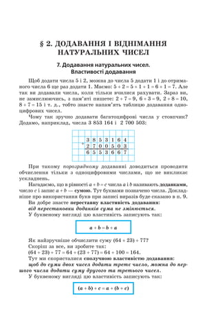 § 2. Додавання і віднімання  
натуральних чисел
7. Додавання натуральних чисел.
Властивості додавання
Щоб додати числа 5 і 2, можна до числа 5 додати 1 і до отрима-
ного числа 6 ще раз додати 1. Маємо: 5 + 2 = 5 + 1 + 1 = 6 + 1 = 7. Але
так ви додавали числа, коли тільки вчилися рахувати. Зараз ви,
не замислюючись, з пам’яті пишете: 2 + 7 = 9, 6 + 3 = 9, 2 + 8 = 10,
8 + 7 = 15 і т. д., тобто знаєте напам’ять таблицю додавання одно-
цифрових чисел.
Чому так зручно додавати багатоцифрові числа у  стовпчик?
Додамо, наприклад, числа 3 853 164 і  2 700 503:
+
3 8 5 3 1 6 4
2 7 0 0 5 0 3
6 5 5 3 6 6 7
При такому порозрядному додаванні доводиться проводити
обчислення тільки з  одноцифровими числами, що не викликає
ускладнень.
Нагадаємо, що в рівності a + b = c числа a і b називають доданками,
число c і запис a + b — сумою. Тут буквами позначено числа. Доклад-
ніше про використання букв при записі виразів буде сказано в п. 9.
Ви добре знаєте переставну властивість додавання:
від перестановки доданків сума не змінюється.
У буквеному вигляді цю властивість записують так:
a + b = b + a
Як найзручніше обчислити суму (64 + 23) + 77?
Скоріш за все, ви зробите так:
(64 + 23) + 77 = 64 + (23 + 77) = 64 + 100 = 164.
Тут ми скористалися сполучною властивістю додавання:
щоб до суми двох чисел додати третє число, можна до пер-
шого числа додати суму другого та третього чисел.
У буквеному вигляді цю властивість записують так:
(a + b) + c = a + (b + c)
 