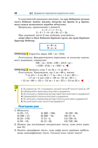 48 	 § 2.  Додавання і віднімання натуральних чисел
Із властивостей додавання випливає, що при додаванні кількох
чисел доданки можна міняти місцями та брати їх у дужки,
тим самим визначаючи порядок обчислень.
Наприклад, правильними є рівності:
a + b + c = c + b + a,
2 + 3 + 7 + 8 = (2 + 8) + (7 + 3).
При додаванні число 0 має особливу властивість:
якщо один із двох доданків дорівнює нулю, то сума дорівнює
другому доданку:
a + 0 = a,
0 + a = a
Приклад  1  Спростіть вираз 136 + (a + 214).
Розв’язання. Використовуючи переставну та сполучну власти-
вості додавання, отримуємо:
136 + (a + 214) = 136 + (214 + a) =
= (136 + 214) + a = 350 + a.
Приклад  2  Знайдіть суму 7 хв 44 с + 5 хв 38 с.
Розв’язання. Ураховуючи, що 1 хв = 60 с, маємо:
7 хв 44 с + 5 хв 38 с = 7 хв + 44 с + 5 хв + 38 с =
= (7 хв + 5 хв) + (44 с + 38 с) = 12 хв + 82 с =
= 12 хв + 60 с + 22 с = 12 хв + 1 хв + 22 с = 13 хв 22 с.
1. Як у рівності a + b = c називають число a? число b? число c? запис a + b?
2. Сформулюйте переставну властивість додавання.
3. Як записують у буквеному вигляді переставну власти­вість додавання?
4. Сформулюйте сполучну властивість додавання.
5. Як записують у буквеному вигляді сполучну властивість додавання?
6. Яку властивість має число 0 при додаванні?
Розв’язуємо усно
1.  Обчисліть:
1) 23 + 17;	 5) 300 – 130;	   9) 120 . 40;
2) 230 + 17;	 6) 300 – 13;	 10) 72 : 8;
3) 23 + 170;	 7) 12 . 4;	 11) 720 : 8;
4) 30 – 13;	 8) 12 . 40;	 12) 720 : 80.
2.  Назвіть два послідовних натуральних числа, сума яких дорів-
нює 91.
3.  Назвіть двоцифрове число, сума цифр якого дорівнює найбіль-
шому одноцифровому числу. Скільки існує таких чисел?
?
 