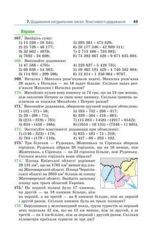 7. Додавання натуральних чисел. Властивості додавання 49
Вправи
167.° Знайдіть суму:
1) 14 238 + 18 345;	 5) 295 361 + 475 829;
2) 25 726 + 46 177;	 6) 28 177 246 + 42 989 511;
3) 32 662 + 4879;	 7) 2 713 486 + 733 982;
4) 7892 + 34 608;	 8) 75 392 867 428 + 9 671 635 803.
168.° Виконайте додавання:
1) 47 586 + 4705;	 4) 228 637 + 5 428 735;
2) 68 638 + 54 382;	 5) 59 462 181 428 + 4 740 582 804;
3) 114 931 + 209 596;	 6) 12 814 + 1 256 064 + 9787.
169.° Наталка і Миколка розв’язували задачі. Миколка розв’язав
26 задач, а Наталка — на 16 задач більше. Скільки задач роз­
в’язали Миколка і Наталка разом?
170.° Михайлик купив нову книжку за 74 грн, що на 24 грн менше,
ніж заплатив Петрик за свою нову книжку. Скільки гривень за-
платили за книжки Михайлик і Петрик разом?
171.° Виконайте додавання, обираючи зручний порядок обчислень:
1) (42 + 37) + 58;	 5) 183 + 732 + 268 + 317;
2) 29 + (98 + 71);	 6) 339 + 584 + 416 + 661;
3) (215 + 818) + 785;	 7) (15 083 + 1458) + (4917 + 6542);
4) 634 + (458 + 166);	 8) (1654 + 18 135) + (7346 + 11 865).
172.° Застосуйте властивості додавання при обчис­ленні:
1) (146 + 322) + 178;	 3) 625 + 481 + 75 + 219;
2) 784 + (179 + 116);	 4) 427 + 88 + 203 + 102.
173.•
 Три білочки — Руденька, Жовтенька та Сіренька збирали
горішки. Руденька зібрала 38 горішків, що на 16 менше, ніж
Жовтенька, а Сіренька — на 23 горішки більше, ніж Руденька.
Скільки всього горішків вони зібрали?
174.•
  Площа Київської області дорівнює
28 131 км2
, що на 1701 км2
менше від пло-
щі Житомирської області. Площа Чернігів-
ської області на 2033 км2
більша за площу
Житомирської області. Знайдіть загальну
площу цих трьох областей України.
175.•
  На першій полиці було 17  книжок,
на другій — на 18 книжок більше, ніж
на першій, а на третій — на 6 книжок більше, ніж на першій
і другій разом. Скільки книжок було на трьох полицях?
176.•
 Вирушивши у велосипедний похід, група туристів за перший
день подолала 42 км, що на 12 км менше, ніж за другий, а за
третій — на 4 км більше, ніж за перший і другий разом. Скільки
кілометрів проїхали туристи за три дні?
Київська
Житомирська
Чернігівська
 