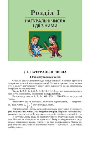 § 1. натуральні числа
1. Ряд натуральних чисел
Скільки днів залишилося до кінця канікул? Скільки друзів ви
запросите на свій день народження? Скільки предметів ви вивча-
єте у цьому навчальному році? Щоб відповісти на ці запитання,
потрібно вміти рахувати.
Числа 1, 2, 3, 4, 5, 6, 7, 8, 9, 10, 11, 12, ..., які використовують
при лічбі предметів, називають натуральними.
Наприклад, числа 1, 3, 24, 60, 365, 1 000 000 — натуральні
числа.
Зазначимо, що не всі числа, якими ви користуєтесь, — натураль-
ні. Так, числа 0, 1
2
, 2
3
не є натуральними.
Усі натуральні числа, записані в порядку зростання, утворюють
ряд натуральних чисел, або натуральний ряд. Першим числом нату-
рального ряду є число 1, другим — число 2, третім — число 3 і т. д.
У натуральному ряду за кожним числом слідує ще одне число,
яке більше за попереднє на одиницю. Тому в натуральному ряду
немає останнього числа. Число 1 не має попереднього. Отже, се-
ред натуральних чисел є найменше число — це число 1, але немає
найбільшого.
Розділ I
Натуральні числа
і дії з ними
 