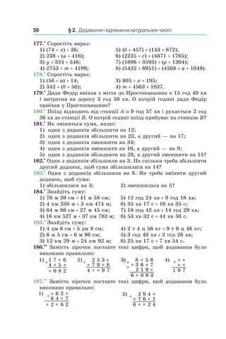 50 	 § 2.  Додавання і віднімання натуральних чисел
177.•
 Спростіть вираз:
1) (74 + x) + 38;	 5) (b + 457) + (143 + 872);
2) 238 + (a + 416);	 6) (2235 + c) + (4671 + 1765);
3) y + 324 + 546;	 7) (1696 + 3593) + (p + 1304);
4) 2753 + m + 4199;	 8) (5432 + 8951) + (4568 + a + 1049).
178.•
 Спростіть вираз:
1) (56 + a) + 14;	 3) 805 + x + 195;
2) 342 + (b + 58);	 4) m + 4563 + 1837.
179.•
 Дядя Федір виїхав з міста до Простоквашина о 15 год 40 хв
і витратив на дорогу 3 год 50 хв. О котрій годині дядя Федір
приїхав у Простоквашино?
180.•
 Поїзд відходить від станції A о 9 год 57 хв і рухається 2 год
36 хв до станції B. О котрій годині поїзд прибуває на станцію B?
181.•
 Як зміниться сума, якщо:
1)	 один з доданків збільшити на 12;
2)	 один з доданків збільшити на 23, а другий — на 17;
3)	 один з доданків зменшити на 34;
4)	 один з доданків зменшити на 16, а другий — на 9;
5)	 один з доданків збільшити на 28, а другий зменшити на 15?
182.•
 Один з доданків збільшили на 3. На скільки треба збільшити
другий доданок, щоб сума збільшилася на 14?
183.•
 Один з доданків збільшили на 8. Як треба змінити другий
доданок, щоб сума:
1) збільшилася на 3;	 2) зменшилася на 5?
184.•
 Знайдіть суму:
1) 76 м 39 см + 41 м 58 см;	 5) 12 год 24 хв + 9 год 18 хв;
2) 4 км 238 м + 3 км 474 м;	 6) 35 хв 17 с + 16 хв 35 с;
3) 64 м 86 см + 27 м 45 см;	 7) 18 год 42 хв + 14 год 29 хв;
4) 16 км 527 м + 37 км 783 м;	 8) 53 хв 32 с + 44 хв 56 с.
185.•
 Знайдіть суму:
1) 4 дм 6 см + 5 дм 8 см;	 4) 2 т 4 ц 56 кг + 9 т 6 ц 48 кг;
2) 8 м 5 см + 6 м 96 см;	 5) 3 год 48 хв + 2 год 26 хв;
3) 12 км 29 м + 24 км 92 м;	 6) 25 хв 17 с + 7 хв 54 с.
186.••
 Замість зірочок поставте такі цифри, щоб дода­вання було
виконано правильно:
187.••
 Замість зірочок поставте такі цифри, щоб додавання було
виконано правильно:
 